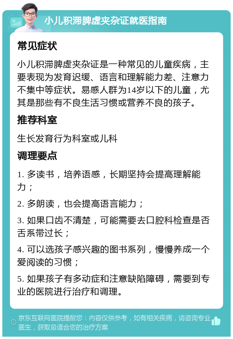 小儿积滞脾虚夹杂证就医指南 常见症状 小儿积滞脾虚夹杂证是一种常见的儿童疾病，主要表现为发育迟缓、语言和理解能力差、注意力不集中等症状。易感人群为14岁以下的儿童，尤其是那些有不良生活习惯或营养不良的孩子。 推荐科室 生长发育行为科室或儿科 调理要点 1. 多读书，培养语感，长期坚持会提高理解能力； 2. 多朗读，也会提高语言能力； 3. 如果口齿不清楚，可能需要去口腔科检查是否舌系带过长； 4. 可以选孩子感兴趣的图书系列，慢慢养成一个爱阅读的习惯； 5. 如果孩子有多动症和注意缺陷障碍，需要到专业的医院进行治疗和调理。