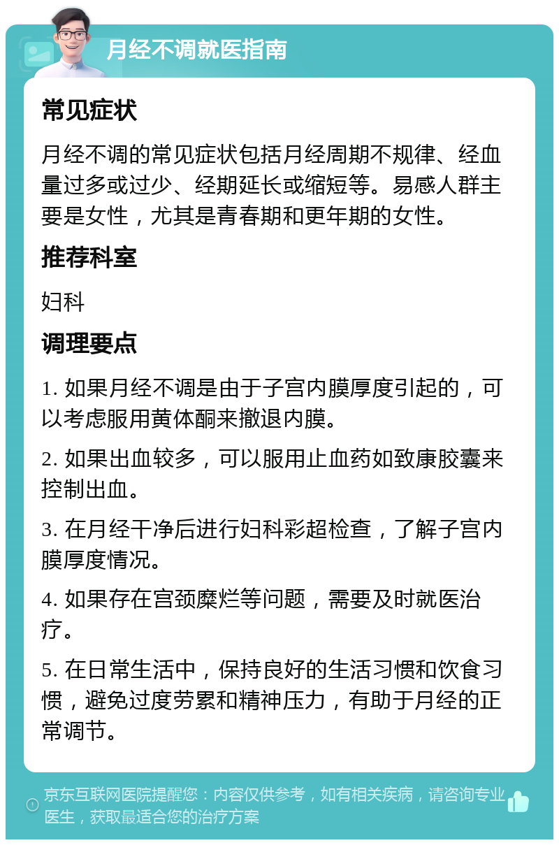 月经不调就医指南 常见症状 月经不调的常见症状包括月经周期不规律、经血量过多或过少、经期延长或缩短等。易感人群主要是女性，尤其是青春期和更年期的女性。 推荐科室 妇科 调理要点 1. 如果月经不调是由于子宫内膜厚度引起的，可以考虑服用黄体酮来撤退内膜。 2. 如果出血较多，可以服用止血药如致康胶囊来控制出血。 3. 在月经干净后进行妇科彩超检查，了解子宫内膜厚度情况。 4. 如果存在宫颈糜烂等问题，需要及时就医治疗。 5. 在日常生活中，保持良好的生活习惯和饮食习惯，避免过度劳累和精神压力，有助于月经的正常调节。