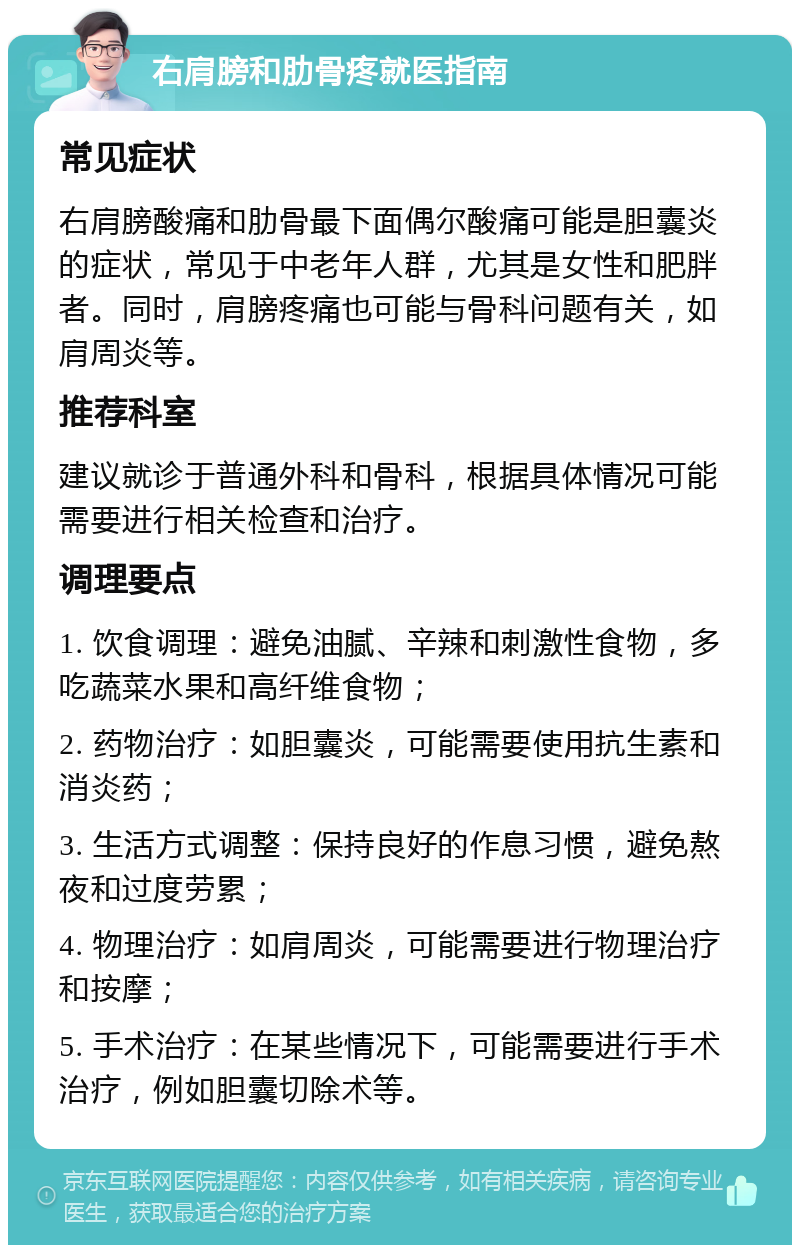 右肩膀和肋骨疼就医指南 常见症状 右肩膀酸痛和肋骨最下面偶尔酸痛可能是胆囊炎的症状，常见于中老年人群，尤其是女性和肥胖者。同时，肩膀疼痛也可能与骨科问题有关，如肩周炎等。 推荐科室 建议就诊于普通外科和骨科，根据具体情况可能需要进行相关检查和治疗。 调理要点 1. 饮食调理：避免油腻、辛辣和刺激性食物，多吃蔬菜水果和高纤维食物； 2. 药物治疗：如胆囊炎，可能需要使用抗生素和消炎药； 3. 生活方式调整：保持良好的作息习惯，避免熬夜和过度劳累； 4. 物理治疗：如肩周炎，可能需要进行物理治疗和按摩； 5. 手术治疗：在某些情况下，可能需要进行手术治疗，例如胆囊切除术等。