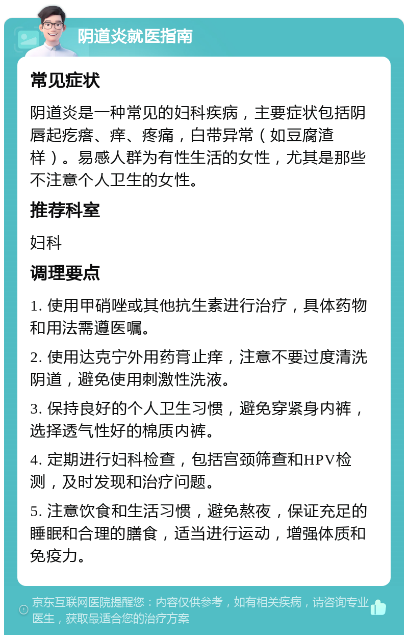 阴道炎就医指南 常见症状 阴道炎是一种常见的妇科疾病，主要症状包括阴唇起疙瘩、痒、疼痛，白带异常（如豆腐渣样）。易感人群为有性生活的女性，尤其是那些不注意个人卫生的女性。 推荐科室 妇科 调理要点 1. 使用甲硝唑或其他抗生素进行治疗，具体药物和用法需遵医嘱。 2. 使用达克宁外用药膏止痒，注意不要过度清洗阴道，避免使用刺激性洗液。 3. 保持良好的个人卫生习惯，避免穿紧身内裤，选择透气性好的棉质内裤。 4. 定期进行妇科检查，包括宫颈筛查和HPV检测，及时发现和治疗问题。 5. 注意饮食和生活习惯，避免熬夜，保证充足的睡眠和合理的膳食，适当进行运动，增强体质和免疫力。