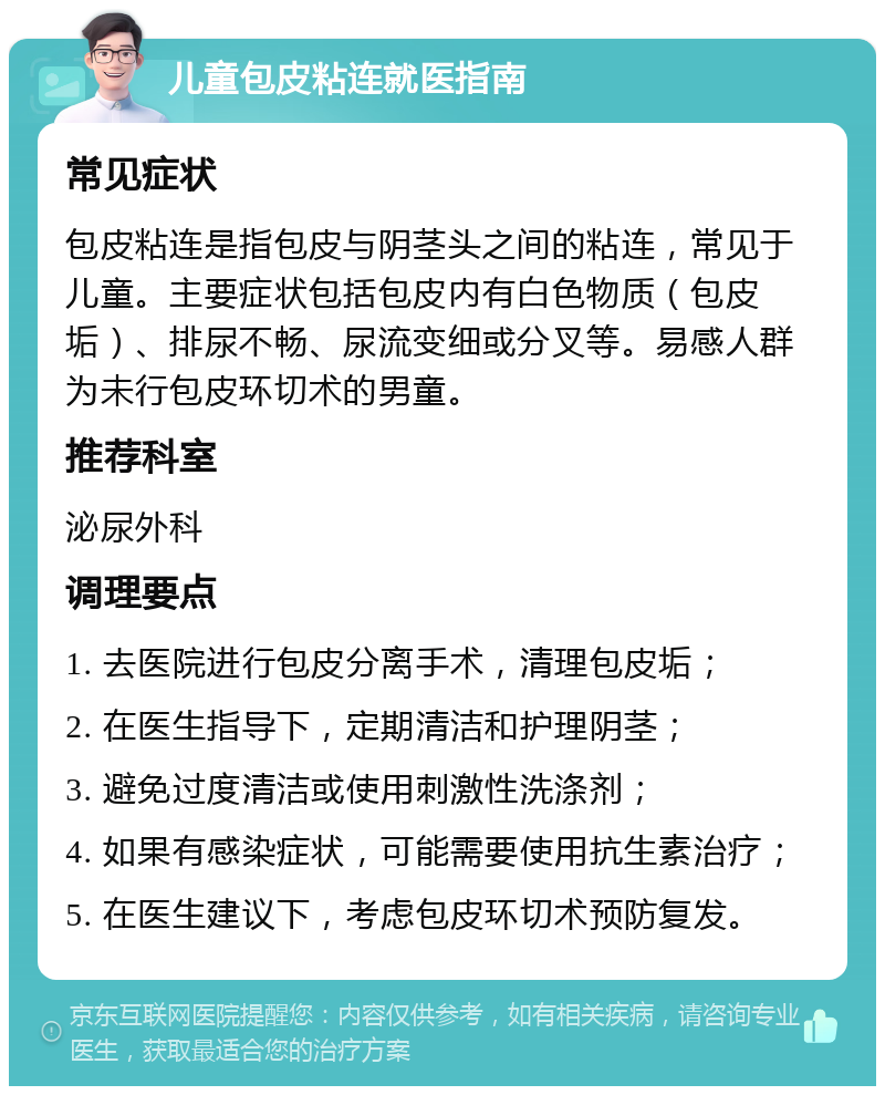 儿童包皮粘连就医指南 常见症状 包皮粘连是指包皮与阴茎头之间的粘连，常见于儿童。主要症状包括包皮内有白色物质（包皮垢）、排尿不畅、尿流变细或分叉等。易感人群为未行包皮环切术的男童。 推荐科室 泌尿外科 调理要点 1. 去医院进行包皮分离手术，清理包皮垢； 2. 在医生指导下，定期清洁和护理阴茎； 3. 避免过度清洁或使用刺激性洗涤剂； 4. 如果有感染症状，可能需要使用抗生素治疗； 5. 在医生建议下，考虑包皮环切术预防复发。