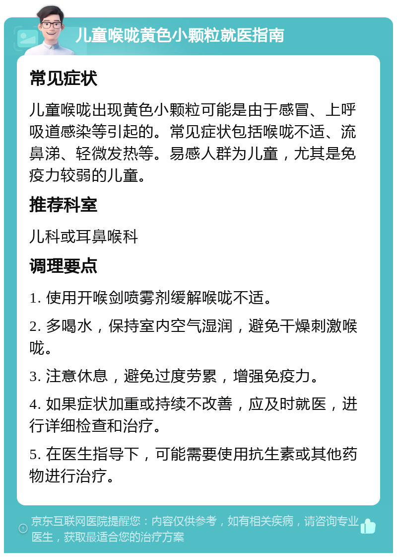 儿童喉咙黄色小颗粒就医指南 常见症状 儿童喉咙出现黄色小颗粒可能是由于感冒、上呼吸道感染等引起的。常见症状包括喉咙不适、流鼻涕、轻微发热等。易感人群为儿童，尤其是免疫力较弱的儿童。 推荐科室 儿科或耳鼻喉科 调理要点 1. 使用开喉剑喷雾剂缓解喉咙不适。 2. 多喝水，保持室内空气湿润，避免干燥刺激喉咙。 3. 注意休息，避免过度劳累，增强免疫力。 4. 如果症状加重或持续不改善，应及时就医，进行详细检查和治疗。 5. 在医生指导下，可能需要使用抗生素或其他药物进行治疗。