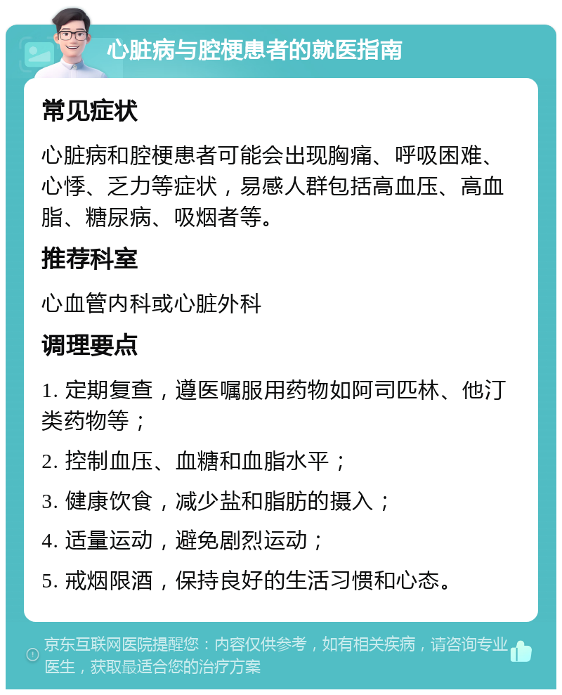 心脏病与腔梗患者的就医指南 常见症状 心脏病和腔梗患者可能会出现胸痛、呼吸困难、心悸、乏力等症状，易感人群包括高血压、高血脂、糖尿病、吸烟者等。 推荐科室 心血管内科或心脏外科 调理要点 1. 定期复查，遵医嘱服用药物如阿司匹林、他汀类药物等； 2. 控制血压、血糖和血脂水平； 3. 健康饮食，减少盐和脂肪的摄入； 4. 适量运动，避免剧烈运动； 5. 戒烟限酒，保持良好的生活习惯和心态。