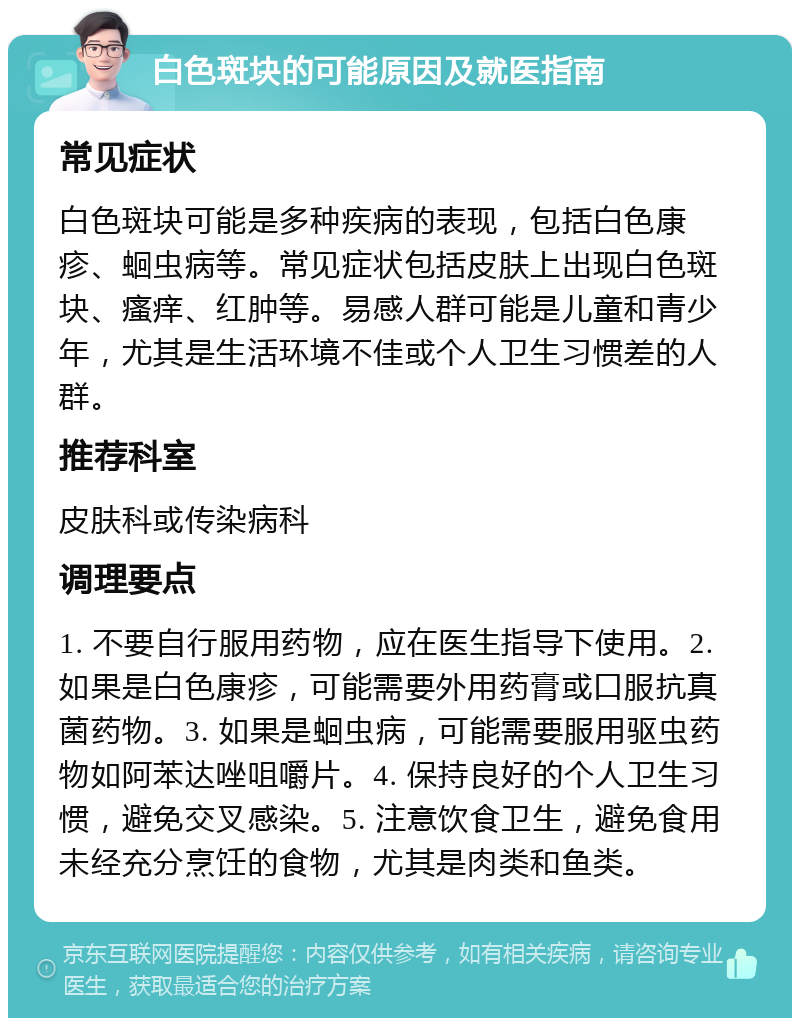 白色斑块的可能原因及就医指南 常见症状 白色斑块可能是多种疾病的表现，包括白色康疹、蛔虫病等。常见症状包括皮肤上出现白色斑块、瘙痒、红肿等。易感人群可能是儿童和青少年，尤其是生活环境不佳或个人卫生习惯差的人群。 推荐科室 皮肤科或传染病科 调理要点 1. 不要自行服用药物，应在医生指导下使用。2. 如果是白色康疹，可能需要外用药膏或口服抗真菌药物。3. 如果是蛔虫病，可能需要服用驱虫药物如阿苯达唑咀嚼片。4. 保持良好的个人卫生习惯，避免交叉感染。5. 注意饮食卫生，避免食用未经充分烹饪的食物，尤其是肉类和鱼类。