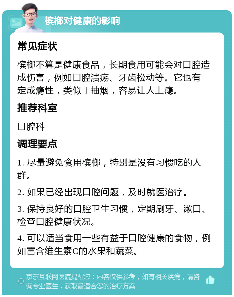 槟榔对健康的影响 常见症状 槟榔不算是健康食品，长期食用可能会对口腔造成伤害，例如口腔溃疡、牙齿松动等。它也有一定成瘾性，类似于抽烟，容易让人上瘾。 推荐科室 口腔科 调理要点 1. 尽量避免食用槟榔，特别是没有习惯吃的人群。 2. 如果已经出现口腔问题，及时就医治疗。 3. 保持良好的口腔卫生习惯，定期刷牙、漱口、检查口腔健康状况。 4. 可以适当食用一些有益于口腔健康的食物，例如富含维生素C的水果和蔬菜。