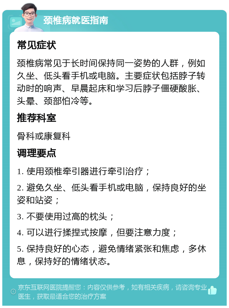 颈椎病就医指南 常见症状 颈椎病常见于长时间保持同一姿势的人群，例如久坐、低头看手机或电脑。主要症状包括脖子转动时的响声、早晨起床和学习后脖子僵硬酸胀、头晕、颈部怕冷等。 推荐科室 骨科或康复科 调理要点 1. 使用颈椎牵引器进行牵引治疗； 2. 避免久坐、低头看手机或电脑，保持良好的坐姿和站姿； 3. 不要使用过高的枕头； 4. 可以进行揉捏式按摩，但要注意力度； 5. 保持良好的心态，避免情绪紧张和焦虑，多休息，保持好的情绪状态。