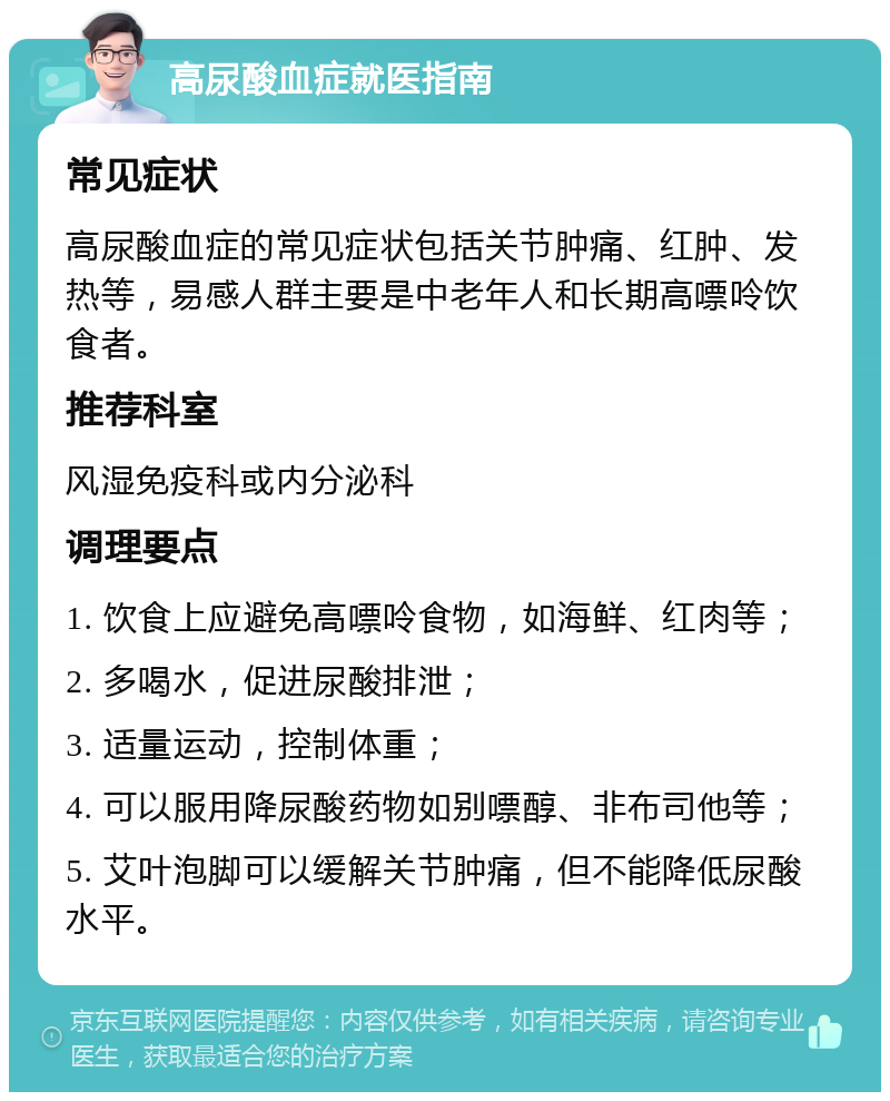 高尿酸血症就医指南 常见症状 高尿酸血症的常见症状包括关节肿痛、红肿、发热等，易感人群主要是中老年人和长期高嘌呤饮食者。 推荐科室 风湿免疫科或内分泌科 调理要点 1. 饮食上应避免高嘌呤食物，如海鲜、红肉等； 2. 多喝水，促进尿酸排泄； 3. 适量运动，控制体重； 4. 可以服用降尿酸药物如别嘌醇、非布司他等； 5. 艾叶泡脚可以缓解关节肿痛，但不能降低尿酸水平。