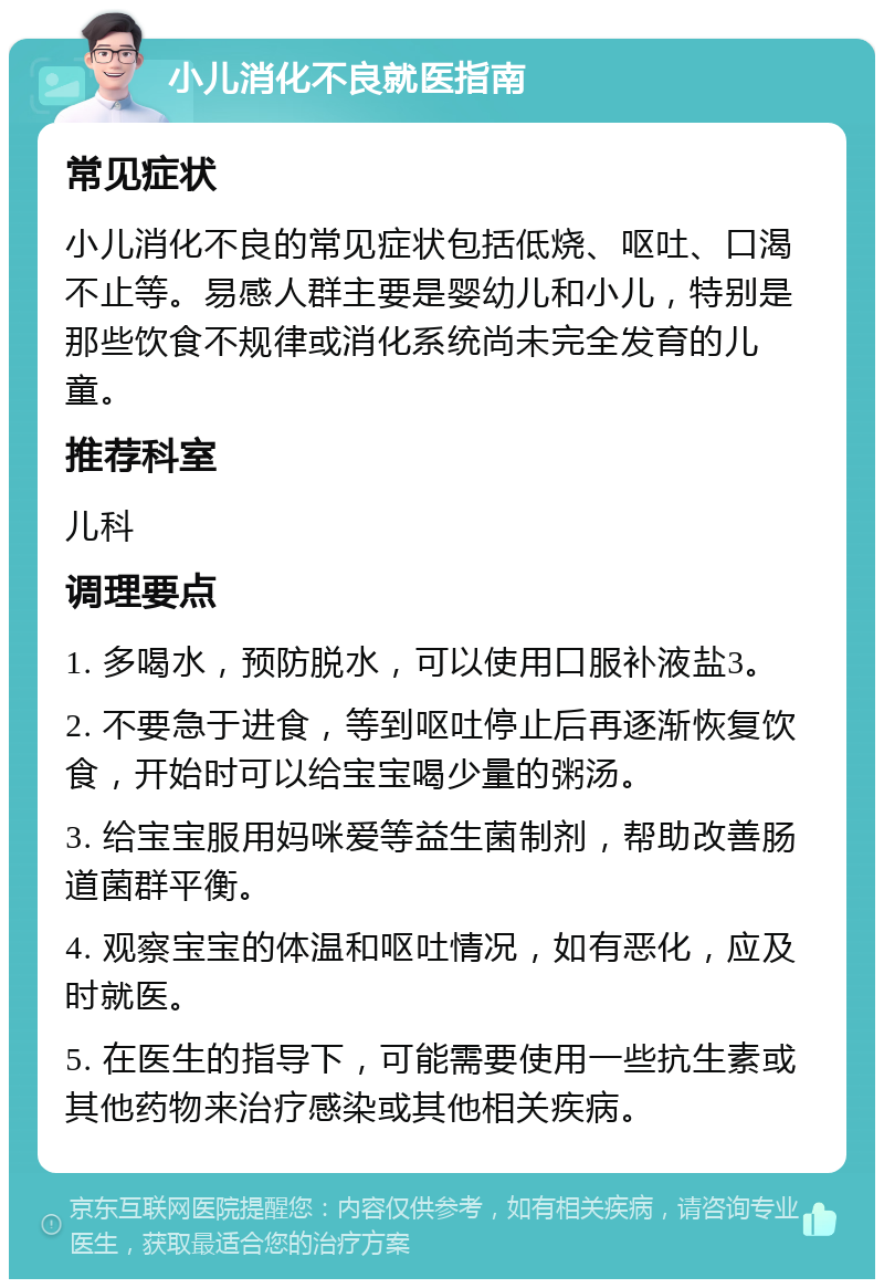 小儿消化不良就医指南 常见症状 小儿消化不良的常见症状包括低烧、呕吐、口渴不止等。易感人群主要是婴幼儿和小儿，特别是那些饮食不规律或消化系统尚未完全发育的儿童。 推荐科室 儿科 调理要点 1. 多喝水，预防脱水，可以使用口服补液盐3。 2. 不要急于进食，等到呕吐停止后再逐渐恢复饮食，开始时可以给宝宝喝少量的粥汤。 3. 给宝宝服用妈咪爱等益生菌制剂，帮助改善肠道菌群平衡。 4. 观察宝宝的体温和呕吐情况，如有恶化，应及时就医。 5. 在医生的指导下，可能需要使用一些抗生素或其他药物来治疗感染或其他相关疾病。