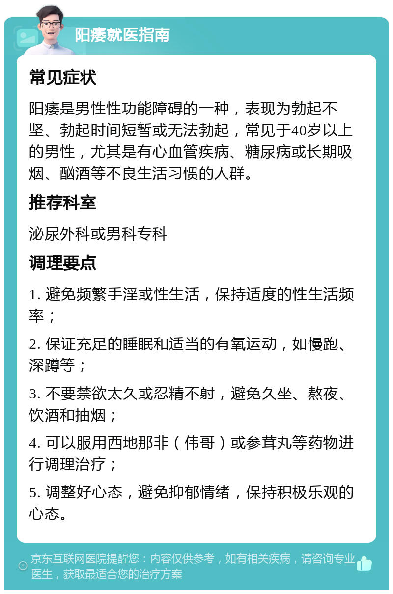 阳痿就医指南 常见症状 阳痿是男性性功能障碍的一种，表现为勃起不坚、勃起时间短暂或无法勃起，常见于40岁以上的男性，尤其是有心血管疾病、糖尿病或长期吸烟、酗酒等不良生活习惯的人群。 推荐科室 泌尿外科或男科专科 调理要点 1. 避免频繁手淫或性生活，保持适度的性生活频率； 2. 保证充足的睡眠和适当的有氧运动，如慢跑、深蹲等； 3. 不要禁欲太久或忍精不射，避免久坐、熬夜、饮酒和抽烟； 4. 可以服用西地那非（伟哥）或参茸丸等药物进行调理治疗； 5. 调整好心态，避免抑郁情绪，保持积极乐观的心态。