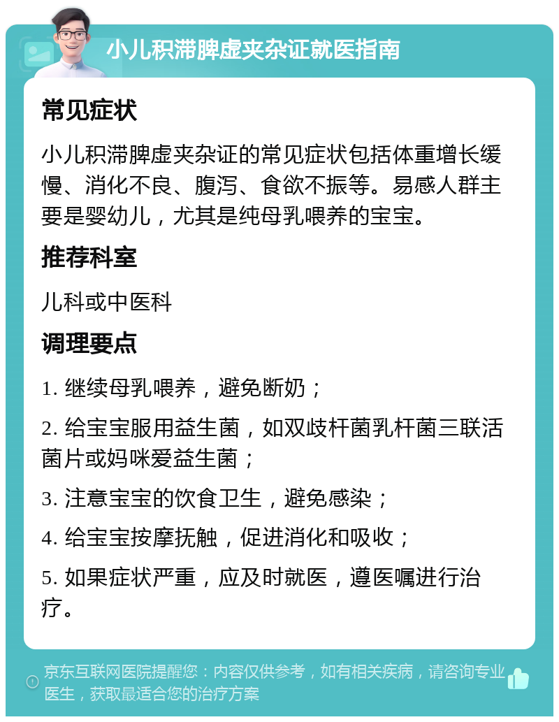 小儿积滞脾虚夹杂证就医指南 常见症状 小儿积滞脾虚夹杂证的常见症状包括体重增长缓慢、消化不良、腹泻、食欲不振等。易感人群主要是婴幼儿，尤其是纯母乳喂养的宝宝。 推荐科室 儿科或中医科 调理要点 1. 继续母乳喂养，避免断奶； 2. 给宝宝服用益生菌，如双歧杆菌乳杆菌三联活菌片或妈咪爱益生菌； 3. 注意宝宝的饮食卫生，避免感染； 4. 给宝宝按摩抚触，促进消化和吸收； 5. 如果症状严重，应及时就医，遵医嘱进行治疗。