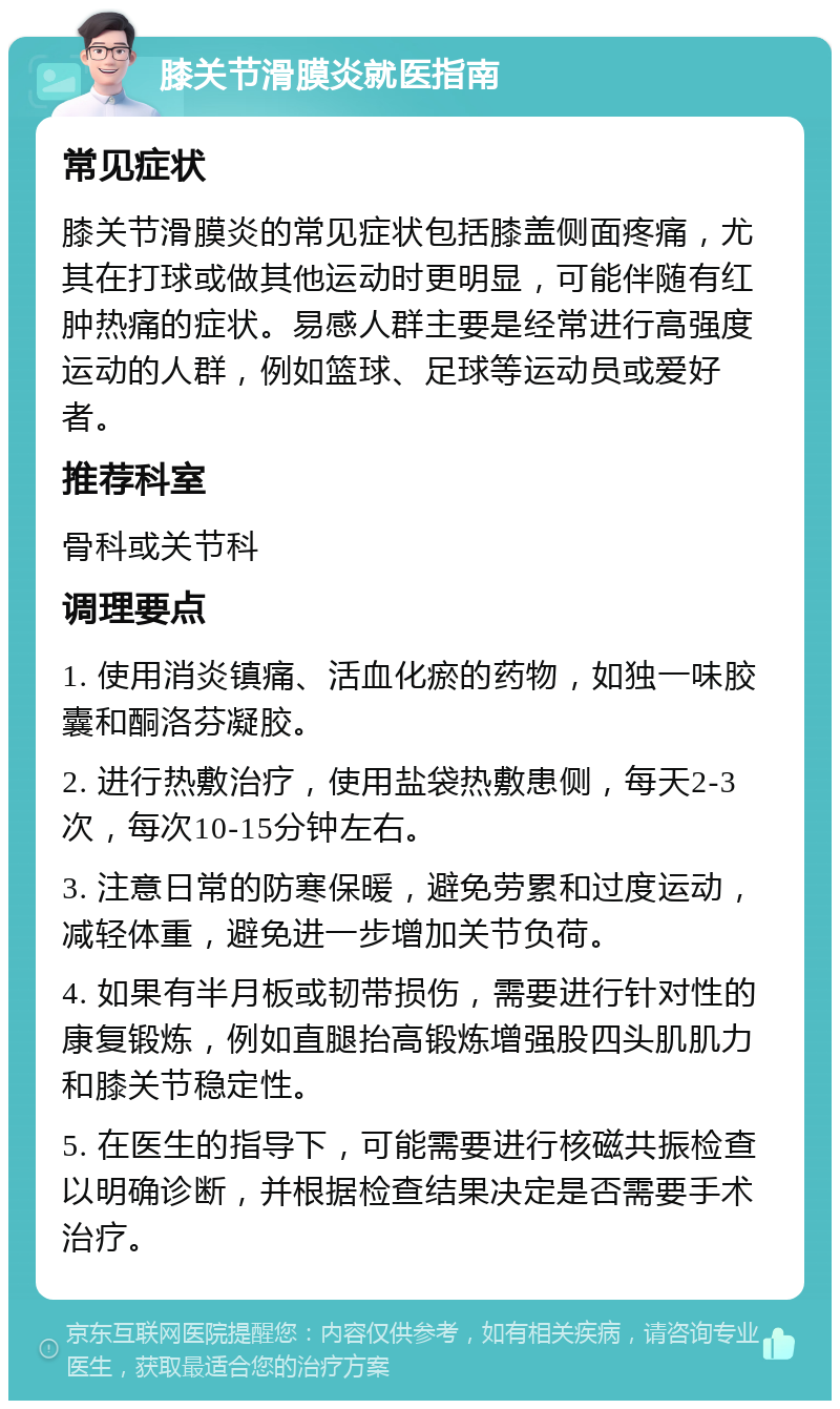 膝关节滑膜炎就医指南 常见症状 膝关节滑膜炎的常见症状包括膝盖侧面疼痛，尤其在打球或做其他运动时更明显，可能伴随有红肿热痛的症状。易感人群主要是经常进行高强度运动的人群，例如篮球、足球等运动员或爱好者。 推荐科室 骨科或关节科 调理要点 1. 使用消炎镇痛、活血化瘀的药物，如独一味胶囊和酮洛芬凝胶。 2. 进行热敷治疗，使用盐袋热敷患侧，每天2-3次，每次10-15分钟左右。 3. 注意日常的防寒保暖，避免劳累和过度运动，减轻体重，避免进一步增加关节负荷。 4. 如果有半月板或韧带损伤，需要进行针对性的康复锻炼，例如直腿抬高锻炼增强股四头肌肌力和膝关节稳定性。 5. 在医生的指导下，可能需要进行核磁共振检查以明确诊断，并根据检查结果决定是否需要手术治疗。