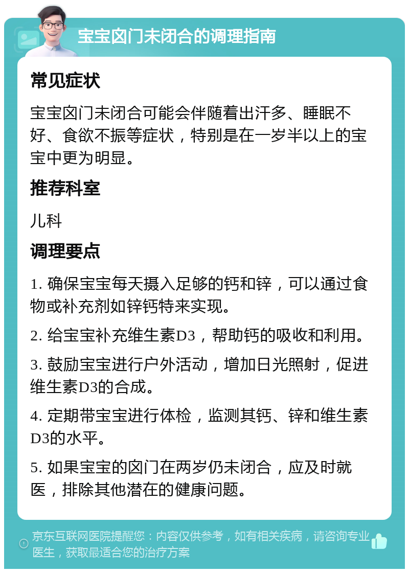 宝宝囟门未闭合的调理指南 常见症状 宝宝囟门未闭合可能会伴随着出汗多、睡眠不好、食欲不振等症状，特别是在一岁半以上的宝宝中更为明显。 推荐科室 儿科 调理要点 1. 确保宝宝每天摄入足够的钙和锌，可以通过食物或补充剂如锌钙特来实现。 2. 给宝宝补充维生素D3，帮助钙的吸收和利用。 3. 鼓励宝宝进行户外活动，增加日光照射，促进维生素D3的合成。 4. 定期带宝宝进行体检，监测其钙、锌和维生素D3的水平。 5. 如果宝宝的囟门在两岁仍未闭合，应及时就医，排除其他潜在的健康问题。