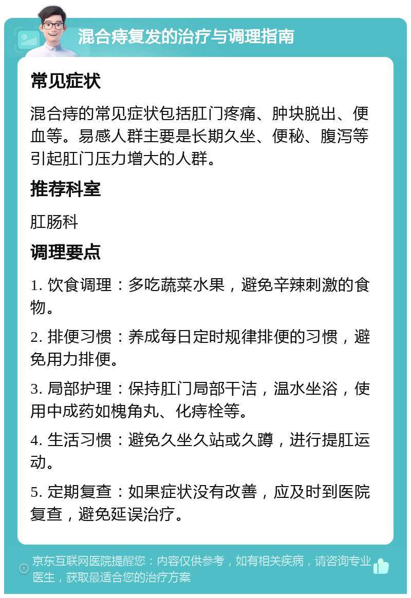 混合痔复发的治疗与调理指南 常见症状 混合痔的常见症状包括肛门疼痛、肿块脱出、便血等。易感人群主要是长期久坐、便秘、腹泻等引起肛门压力增大的人群。 推荐科室 肛肠科 调理要点 1. 饮食调理：多吃蔬菜水果，避免辛辣刺激的食物。 2. 排便习惯：养成每日定时规律排便的习惯，避免用力排便。 3. 局部护理：保持肛门局部干洁，温水坐浴，使用中成药如槐角丸、化痔栓等。 4. 生活习惯：避免久坐久站或久蹲，进行提肛运动。 5. 定期复查：如果症状没有改善，应及时到医院复查，避免延误治疗。