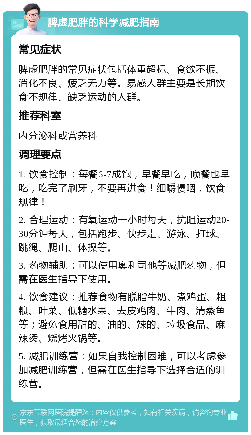 脾虚肥胖的科学减肥指南 常见症状 脾虚肥胖的常见症状包括体重超标、食欲不振、消化不良、疲乏无力等。易感人群主要是长期饮食不规律、缺乏运动的人群。 推荐科室 内分泌科或营养科 调理要点 1. 饮食控制：每餐6-7成饱，早餐早吃，晚餐也早吃，吃完了刷牙，不要再进食！细嚼慢咽，饮食规律！ 2. 合理运动：有氧运动一小时每天，抗阻运动20-30分钟每天，包括跑步、快步走、游泳、打球、跳绳、爬山、体操等。 3. 药物辅助：可以使用奥利司他等减肥药物，但需在医生指导下使用。 4. 饮食建议：推荐食物有脱脂牛奶、煮鸡蛋、粗粮、叶菜、低糖水果、去皮鸡肉、牛肉、清蒸鱼等；避免食用甜的、油的、辣的、垃圾食品、麻辣烫、烧烤火锅等。 5. 减肥训练营：如果自我控制困难，可以考虑参加减肥训练营，但需在医生指导下选择合适的训练营。