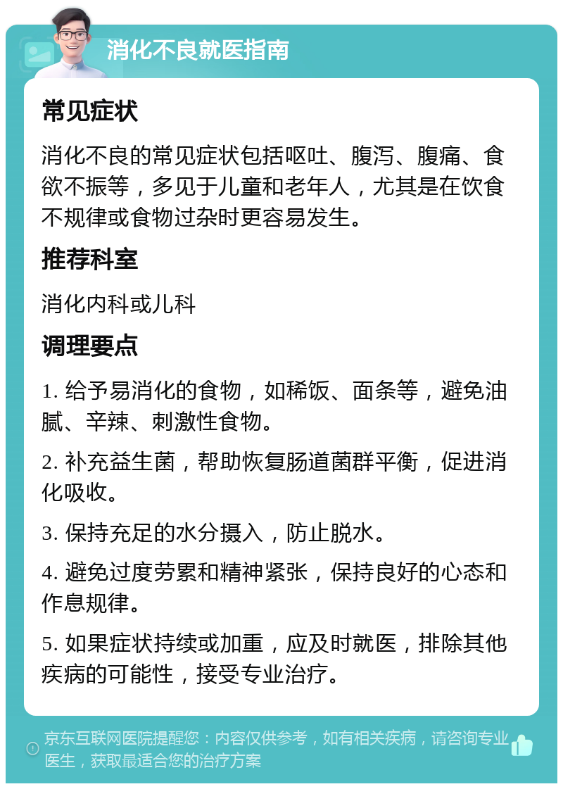 消化不良就医指南 常见症状 消化不良的常见症状包括呕吐、腹泻、腹痛、食欲不振等，多见于儿童和老年人，尤其是在饮食不规律或食物过杂时更容易发生。 推荐科室 消化内科或儿科 调理要点 1. 给予易消化的食物，如稀饭、面条等，避免油腻、辛辣、刺激性食物。 2. 补充益生菌，帮助恢复肠道菌群平衡，促进消化吸收。 3. 保持充足的水分摄入，防止脱水。 4. 避免过度劳累和精神紧张，保持良好的心态和作息规律。 5. 如果症状持续或加重，应及时就医，排除其他疾病的可能性，接受专业治疗。