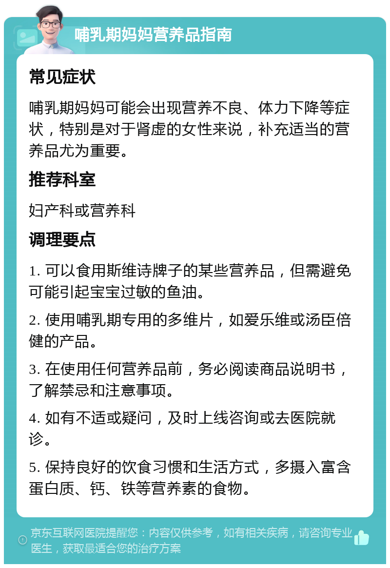 哺乳期妈妈营养品指南 常见症状 哺乳期妈妈可能会出现营养不良、体力下降等症状，特别是对于肾虚的女性来说，补充适当的营养品尤为重要。 推荐科室 妇产科或营养科 调理要点 1. 可以食用斯维诗牌子的某些营养品，但需避免可能引起宝宝过敏的鱼油。 2. 使用哺乳期专用的多维片，如爱乐维或汤臣倍健的产品。 3. 在使用任何营养品前，务必阅读商品说明书，了解禁忌和注意事项。 4. 如有不适或疑问，及时上线咨询或去医院就诊。 5. 保持良好的饮食习惯和生活方式，多摄入富含蛋白质、钙、铁等营养素的食物。