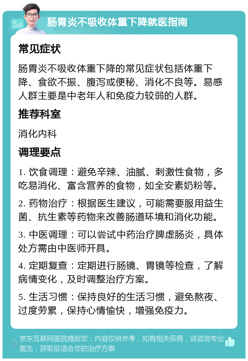 肠胃炎不吸收体重下降就医指南 常见症状 肠胃炎不吸收体重下降的常见症状包括体重下降、食欲不振、腹泻或便秘、消化不良等。易感人群主要是中老年人和免疫力较弱的人群。 推荐科室 消化内科 调理要点 1. 饮食调理：避免辛辣、油腻、刺激性食物，多吃易消化、富含营养的食物，如全安素奶粉等。 2. 药物治疗：根据医生建议，可能需要服用益生菌、抗生素等药物来改善肠道环境和消化功能。 3. 中医调理：可以尝试中药治疗脾虚肠炎，具体处方需由中医师开具。 4. 定期复查：定期进行肠镜、胃镜等检查，了解病情变化，及时调整治疗方案。 5. 生活习惯：保持良好的生活习惯，避免熬夜、过度劳累，保持心情愉快，增强免疫力。