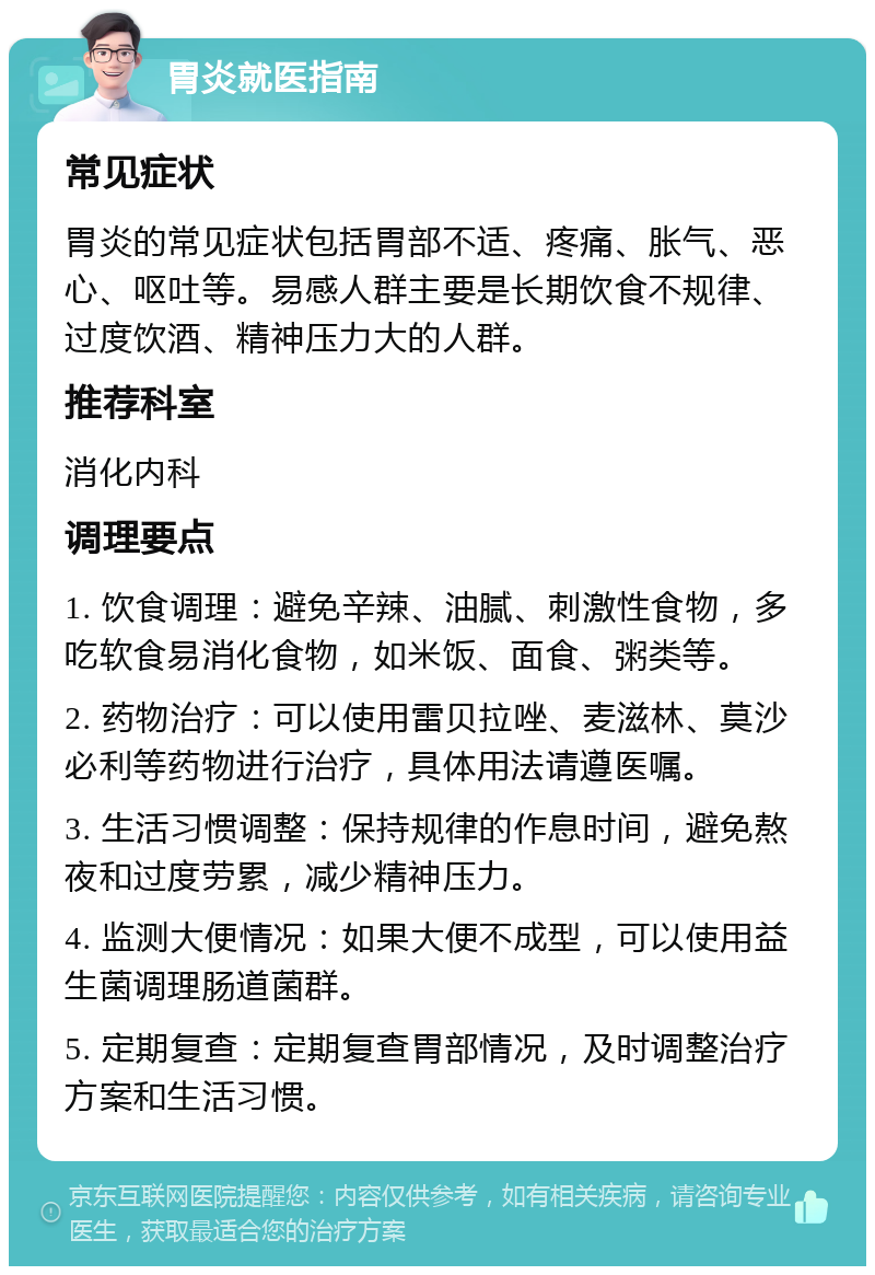 胃炎就医指南 常见症状 胃炎的常见症状包括胃部不适、疼痛、胀气、恶心、呕吐等。易感人群主要是长期饮食不规律、过度饮酒、精神压力大的人群。 推荐科室 消化内科 调理要点 1. 饮食调理：避免辛辣、油腻、刺激性食物，多吃软食易消化食物，如米饭、面食、粥类等。 2. 药物治疗：可以使用雷贝拉唑、麦滋林、莫沙必利等药物进行治疗，具体用法请遵医嘱。 3. 生活习惯调整：保持规律的作息时间，避免熬夜和过度劳累，减少精神压力。 4. 监测大便情况：如果大便不成型，可以使用益生菌调理肠道菌群。 5. 定期复查：定期复查胃部情况，及时调整治疗方案和生活习惯。