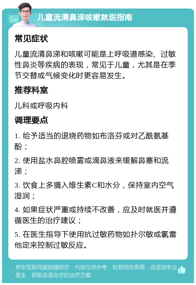 儿童流清鼻涕咳嗽就医指南 常见症状 儿童流清鼻涕和咳嗽可能是上呼吸道感染、过敏性鼻炎等疾病的表现，常见于儿童，尤其是在季节交替或气候变化时更容易发生。 推荐科室 儿科或呼吸内科 调理要点 1. 给予适当的退烧药物如布洛芬或对乙酰氨基酚； 2. 使用盐水鼻腔喷雾或滴鼻液来缓解鼻塞和流涕； 3. 饮食上多摄入维生素C和水分，保持室内空气湿润； 4. 如果症状严重或持续不改善，应及时就医并遵循医生的治疗建议； 5. 在医生指导下使用抗过敏药物如扑尔敏或氯雷他定来控制过敏反应。