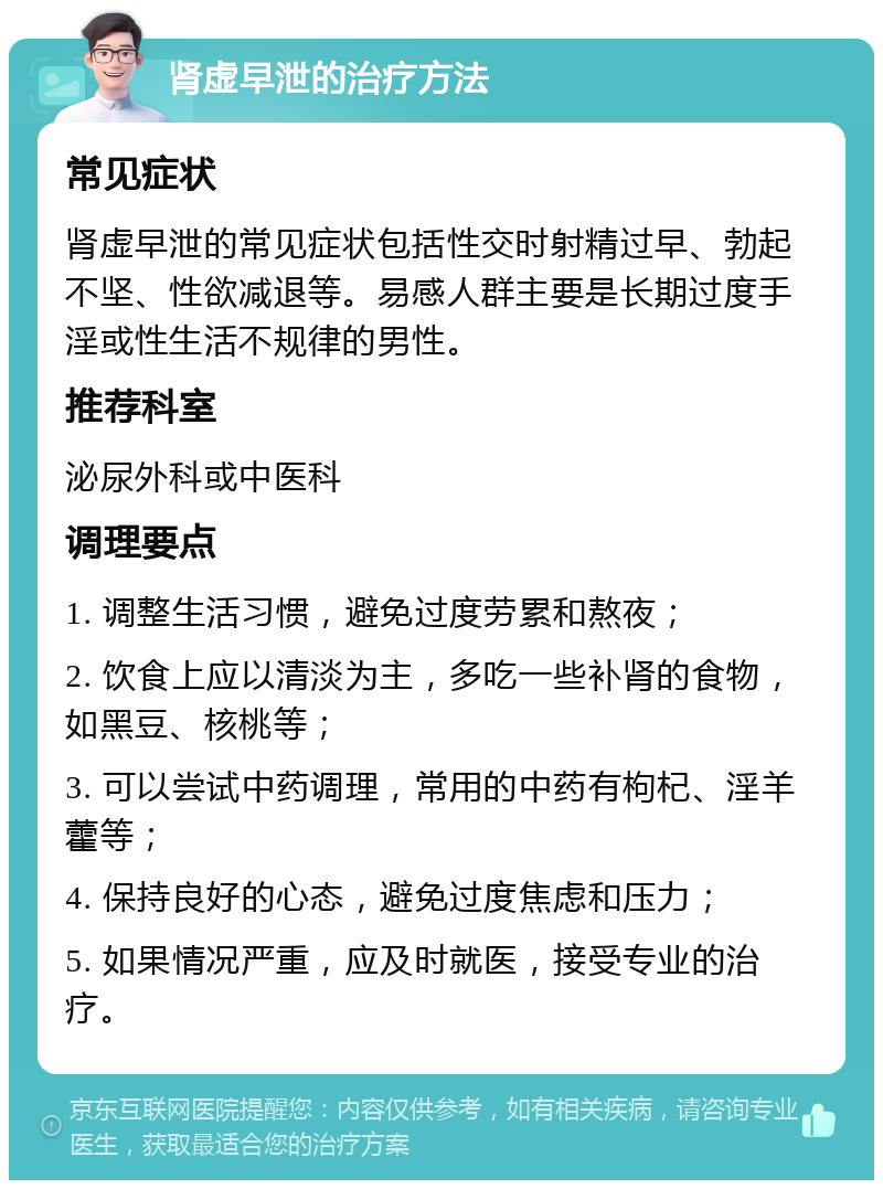 肾虚早泄的治疗方法 常见症状 肾虚早泄的常见症状包括性交时射精过早、勃起不坚、性欲减退等。易感人群主要是长期过度手淫或性生活不规律的男性。 推荐科室 泌尿外科或中医科 调理要点 1. 调整生活习惯，避免过度劳累和熬夜； 2. 饮食上应以清淡为主，多吃一些补肾的食物，如黑豆、核桃等； 3. 可以尝试中药调理，常用的中药有枸杞、淫羊藿等； 4. 保持良好的心态，避免过度焦虑和压力； 5. 如果情况严重，应及时就医，接受专业的治疗。