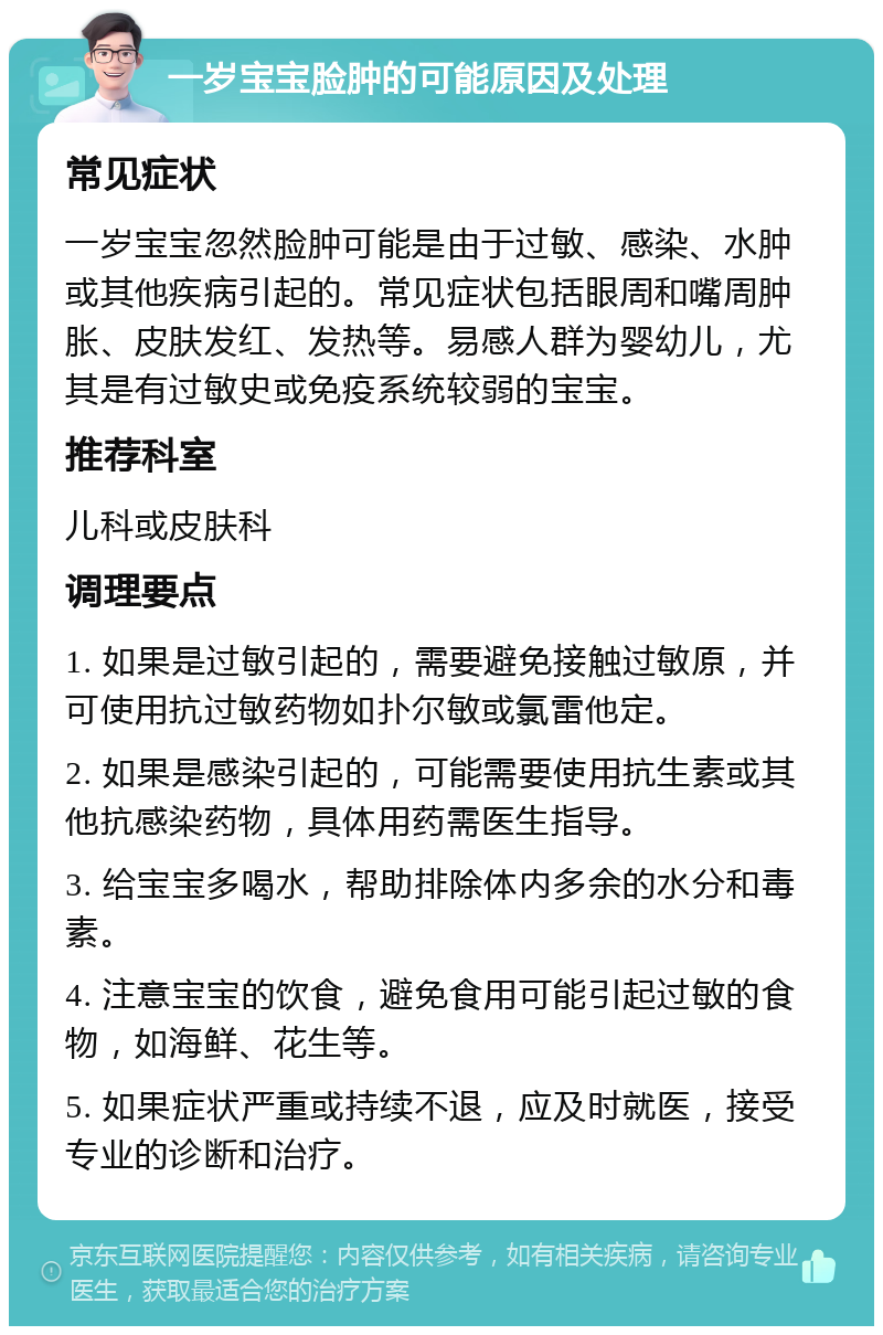 一岁宝宝脸肿的可能原因及处理 常见症状 一岁宝宝忽然脸肿可能是由于过敏、感染、水肿或其他疾病引起的。常见症状包括眼周和嘴周肿胀、皮肤发红、发热等。易感人群为婴幼儿，尤其是有过敏史或免疫系统较弱的宝宝。 推荐科室 儿科或皮肤科 调理要点 1. 如果是过敏引起的，需要避免接触过敏原，并可使用抗过敏药物如扑尔敏或氯雷他定。 2. 如果是感染引起的，可能需要使用抗生素或其他抗感染药物，具体用药需医生指导。 3. 给宝宝多喝水，帮助排除体内多余的水分和毒素。 4. 注意宝宝的饮食，避免食用可能引起过敏的食物，如海鲜、花生等。 5. 如果症状严重或持续不退，应及时就医，接受专业的诊断和治疗。