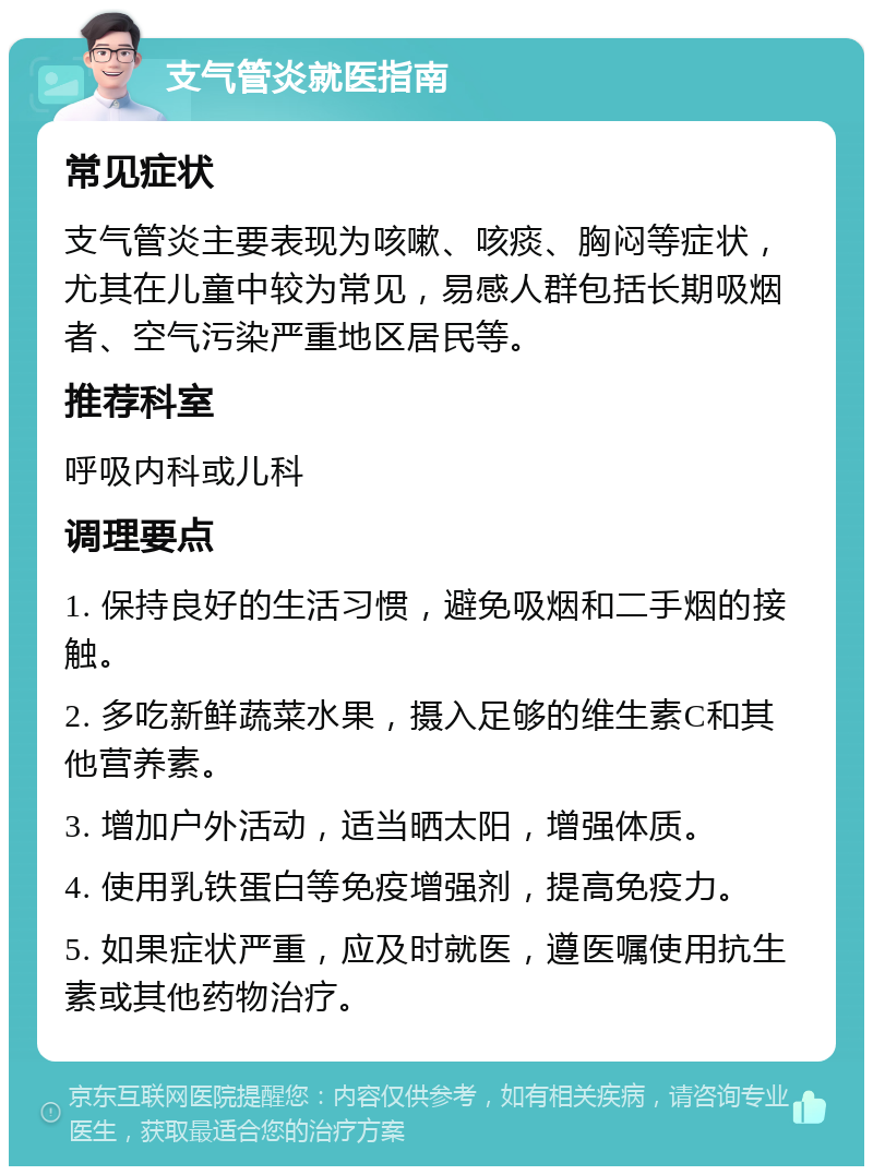 支气管炎就医指南 常见症状 支气管炎主要表现为咳嗽、咳痰、胸闷等症状，尤其在儿童中较为常见，易感人群包括长期吸烟者、空气污染严重地区居民等。 推荐科室 呼吸内科或儿科 调理要点 1. 保持良好的生活习惯，避免吸烟和二手烟的接触。 2. 多吃新鲜蔬菜水果，摄入足够的维生素C和其他营养素。 3. 增加户外活动，适当晒太阳，增强体质。 4. 使用乳铁蛋白等免疫增强剂，提高免疫力。 5. 如果症状严重，应及时就医，遵医嘱使用抗生素或其他药物治疗。