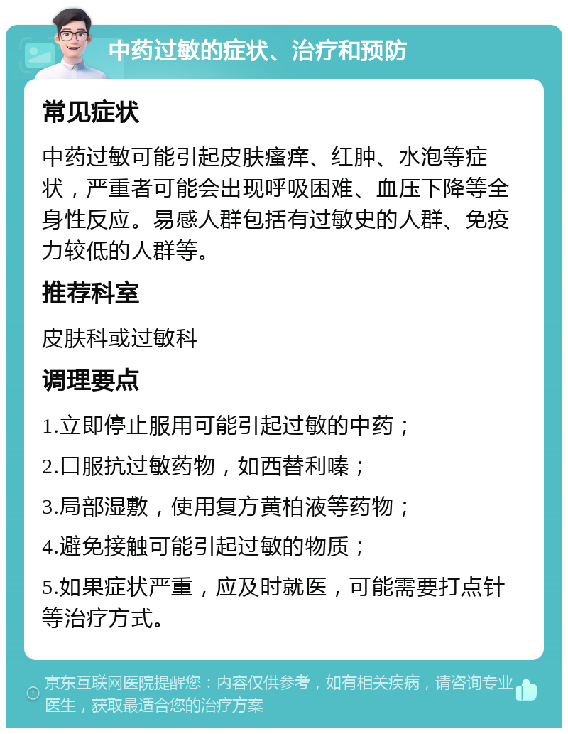 中药过敏的症状、治疗和预防 常见症状 中药过敏可能引起皮肤瘙痒、红肿、水泡等症状，严重者可能会出现呼吸困难、血压下降等全身性反应。易感人群包括有过敏史的人群、免疫力较低的人群等。 推荐科室 皮肤科或过敏科 调理要点 1.立即停止服用可能引起过敏的中药； 2.口服抗过敏药物，如西替利嗪； 3.局部湿敷，使用复方黄柏液等药物； 4.避免接触可能引起过敏的物质； 5.如果症状严重，应及时就医，可能需要打点针等治疗方式。