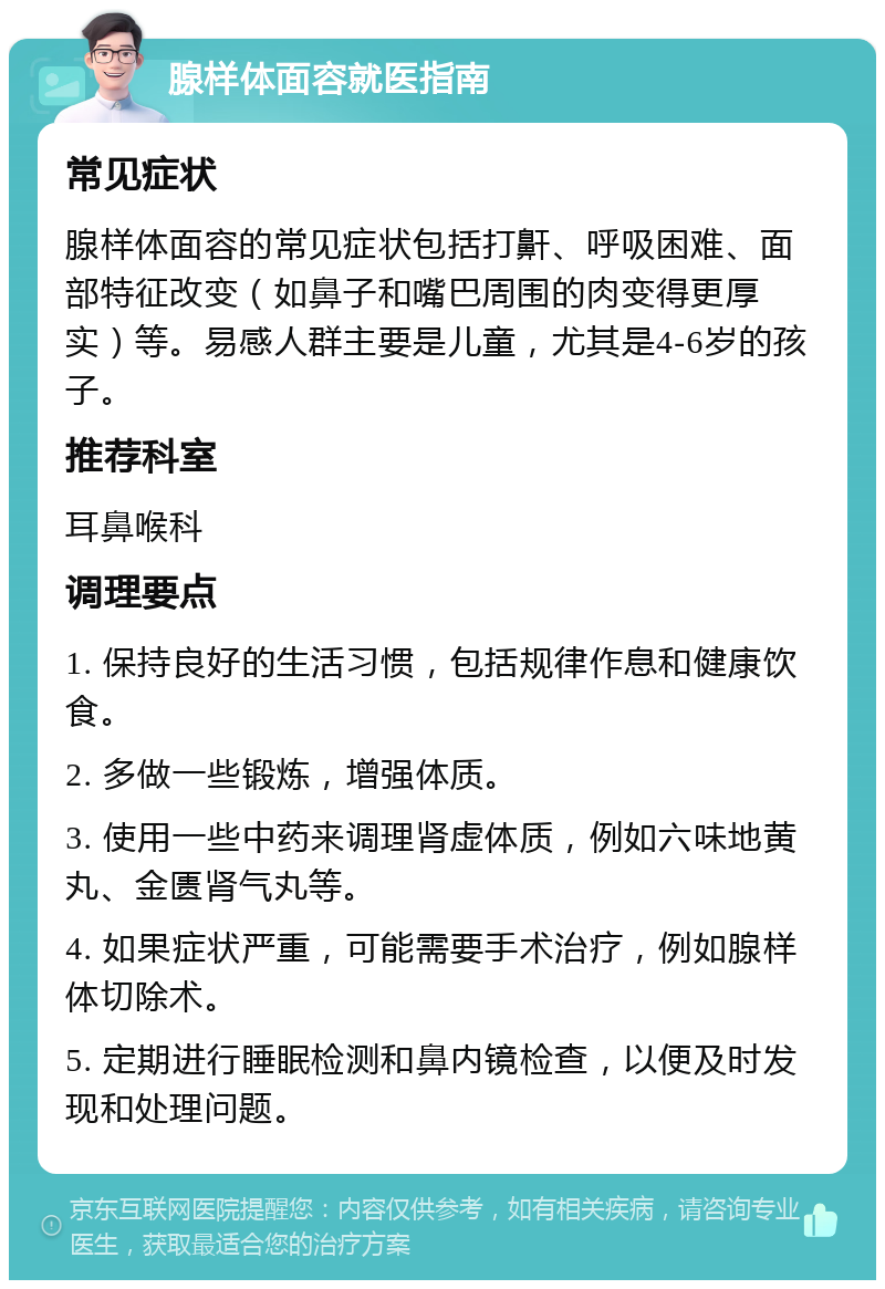 腺样体面容就医指南 常见症状 腺样体面容的常见症状包括打鼾、呼吸困难、面部特征改变（如鼻子和嘴巴周围的肉变得更厚实）等。易感人群主要是儿童，尤其是4-6岁的孩子。 推荐科室 耳鼻喉科 调理要点 1. 保持良好的生活习惯，包括规律作息和健康饮食。 2. 多做一些锻炼，增强体质。 3. 使用一些中药来调理肾虚体质，例如六味地黄丸、金匮肾气丸等。 4. 如果症状严重，可能需要手术治疗，例如腺样体切除术。 5. 定期进行睡眠检测和鼻内镜检查，以便及时发现和处理问题。