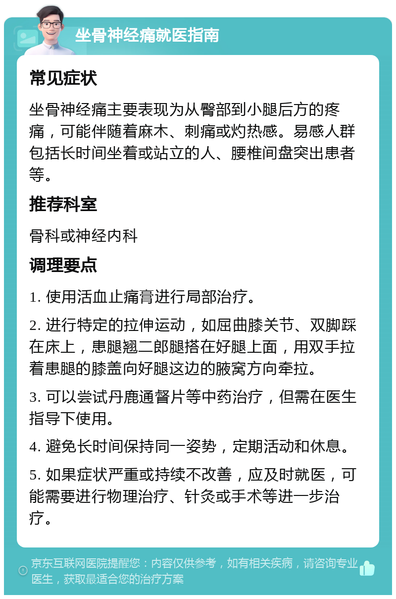 坐骨神经痛就医指南 常见症状 坐骨神经痛主要表现为从臀部到小腿后方的疼痛，可能伴随着麻木、刺痛或灼热感。易感人群包括长时间坐着或站立的人、腰椎间盘突出患者等。 推荐科室 骨科或神经内科 调理要点 1. 使用活血止痛膏进行局部治疗。 2. 进行特定的拉伸运动，如屈曲膝关节、双脚踩在床上，患腿翘二郎腿搭在好腿上面，用双手拉着患腿的膝盖向好腿这边的腋窝方向牵拉。 3. 可以尝试丹鹿通督片等中药治疗，但需在医生指导下使用。 4. 避免长时间保持同一姿势，定期活动和休息。 5. 如果症状严重或持续不改善，应及时就医，可能需要进行物理治疗、针灸或手术等进一步治疗。