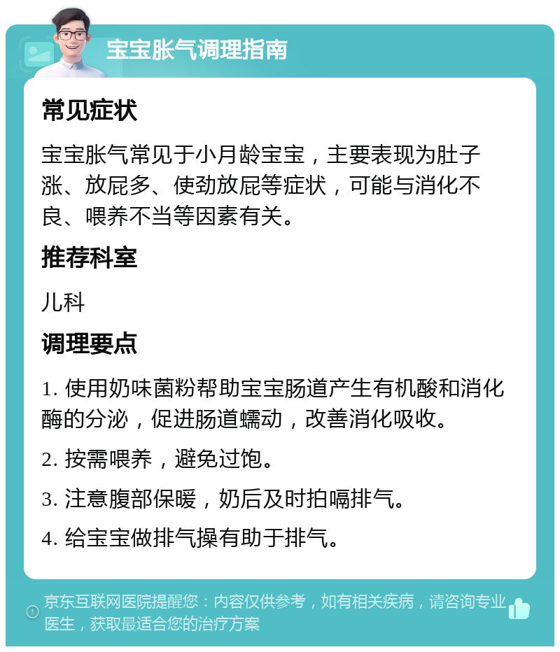 宝宝胀气调理指南 常见症状 宝宝胀气常见于小月龄宝宝，主要表现为肚子涨、放屁多、使劲放屁等症状，可能与消化不良、喂养不当等因素有关。 推荐科室 儿科 调理要点 1. 使用奶味菌粉帮助宝宝肠道产生有机酸和消化酶的分泌，促进肠道蠕动，改善消化吸收。 2. 按需喂养，避免过饱。 3. 注意腹部保暖，奶后及时拍嗝排气。 4. 给宝宝做排气操有助于排气。