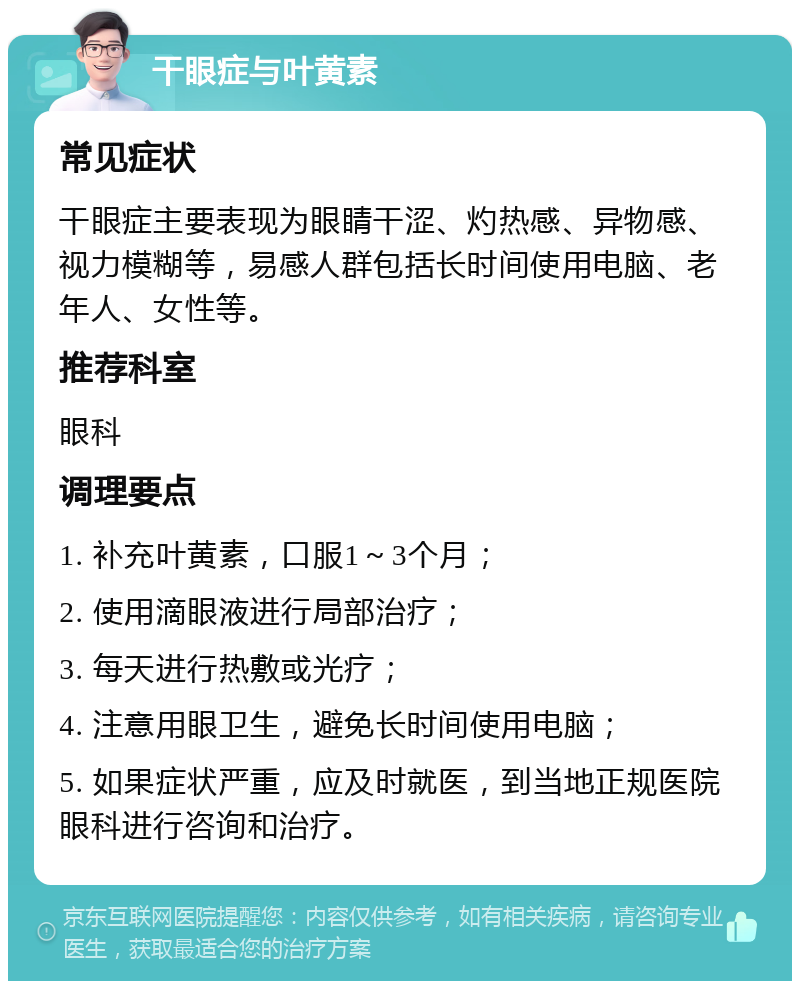 干眼症与叶黄素 常见症状 干眼症主要表现为眼睛干涩、灼热感、异物感、视力模糊等，易感人群包括长时间使用电脑、老年人、女性等。 推荐科室 眼科 调理要点 1. 补充叶黄素，口服1～3个月； 2. 使用滴眼液进行局部治疗； 3. 每天进行热敷或光疗； 4. 注意用眼卫生，避免长时间使用电脑； 5. 如果症状严重，应及时就医，到当地正规医院眼科进行咨询和治疗。