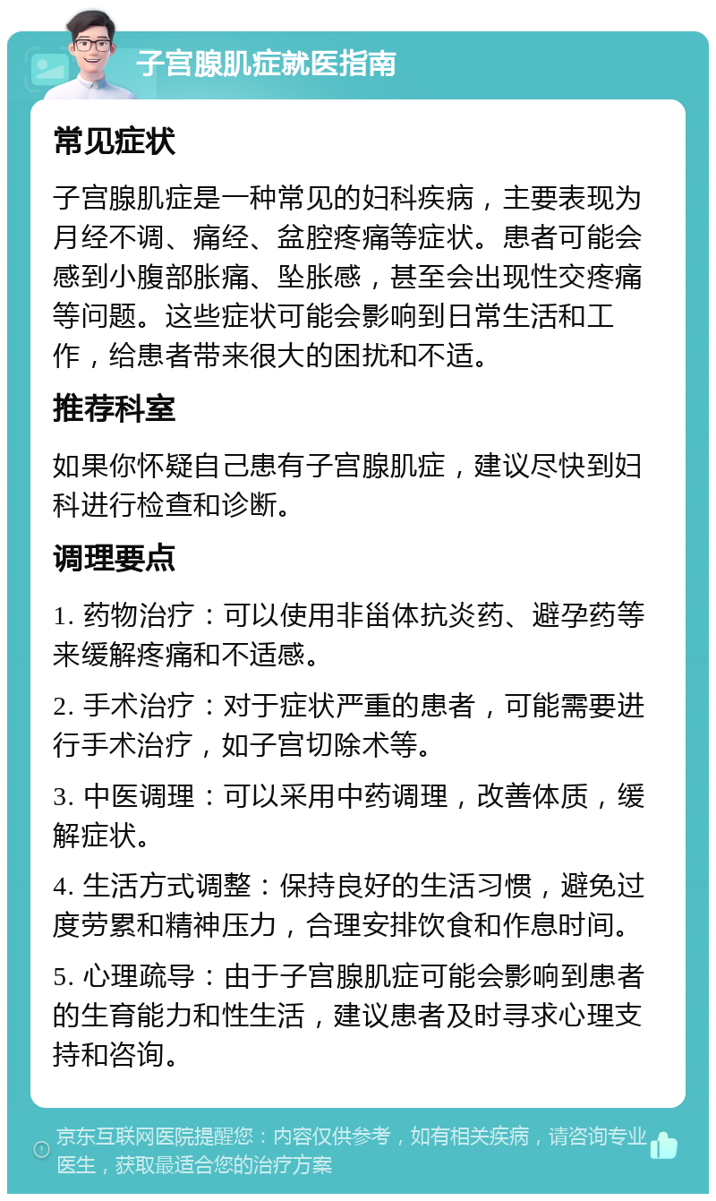 子宫腺肌症就医指南 常见症状 子宫腺肌症是一种常见的妇科疾病，主要表现为月经不调、痛经、盆腔疼痛等症状。患者可能会感到小腹部胀痛、坠胀感，甚至会出现性交疼痛等问题。这些症状可能会影响到日常生活和工作，给患者带来很大的困扰和不适。 推荐科室 如果你怀疑自己患有子宫腺肌症，建议尽快到妇科进行检查和诊断。 调理要点 1. 药物治疗：可以使用非甾体抗炎药、避孕药等来缓解疼痛和不适感。 2. 手术治疗：对于症状严重的患者，可能需要进行手术治疗，如子宫切除术等。 3. 中医调理：可以采用中药调理，改善体质，缓解症状。 4. 生活方式调整：保持良好的生活习惯，避免过度劳累和精神压力，合理安排饮食和作息时间。 5. 心理疏导：由于子宫腺肌症可能会影响到患者的生育能力和性生活，建议患者及时寻求心理支持和咨询。