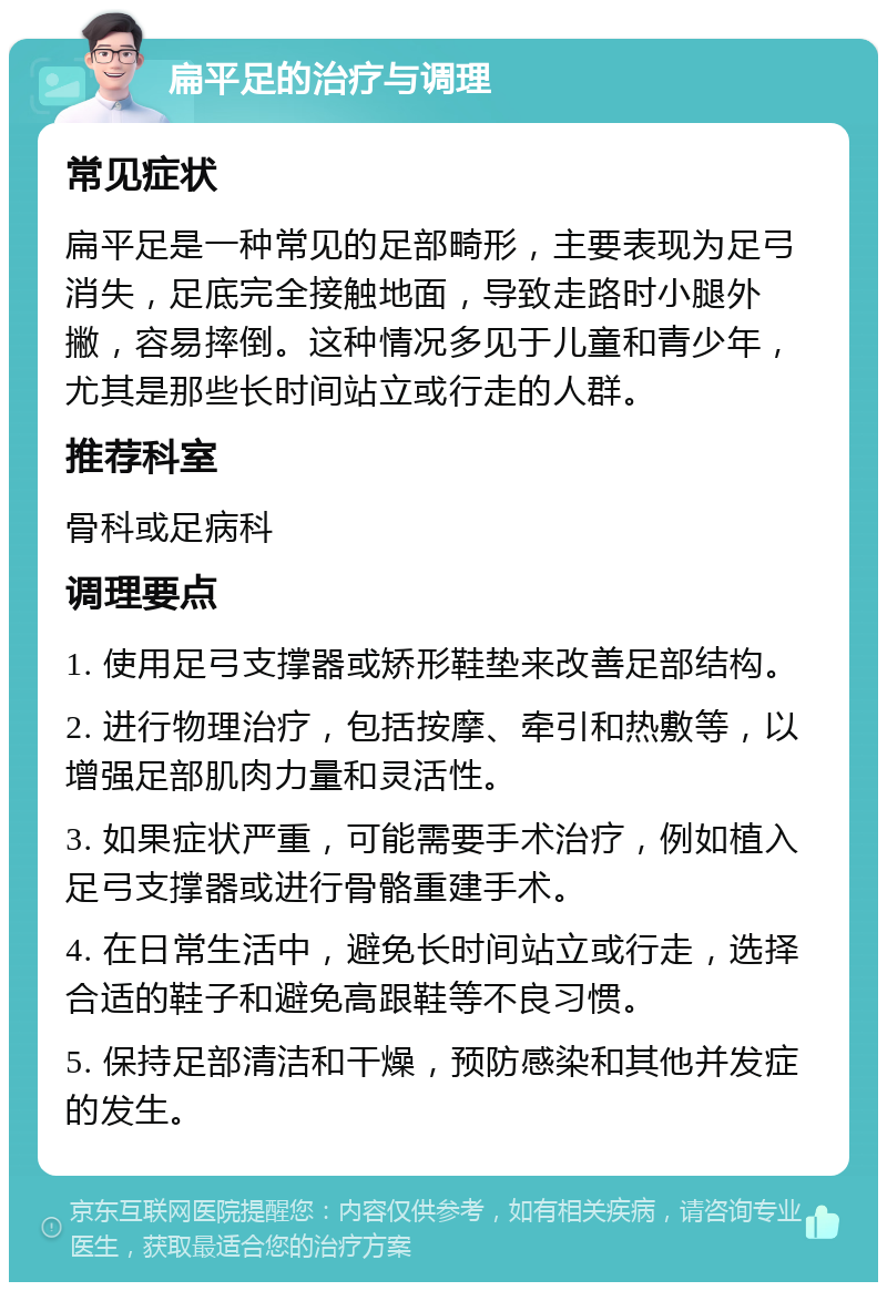 扁平足的治疗与调理 常见症状 扁平足是一种常见的足部畸形，主要表现为足弓消失，足底完全接触地面，导致走路时小腿外撇，容易摔倒。这种情况多见于儿童和青少年，尤其是那些长时间站立或行走的人群。 推荐科室 骨科或足病科 调理要点 1. 使用足弓支撑器或矫形鞋垫来改善足部结构。 2. 进行物理治疗，包括按摩、牵引和热敷等，以增强足部肌肉力量和灵活性。 3. 如果症状严重，可能需要手术治疗，例如植入足弓支撑器或进行骨骼重建手术。 4. 在日常生活中，避免长时间站立或行走，选择合适的鞋子和避免高跟鞋等不良习惯。 5. 保持足部清洁和干燥，预防感染和其他并发症的发生。