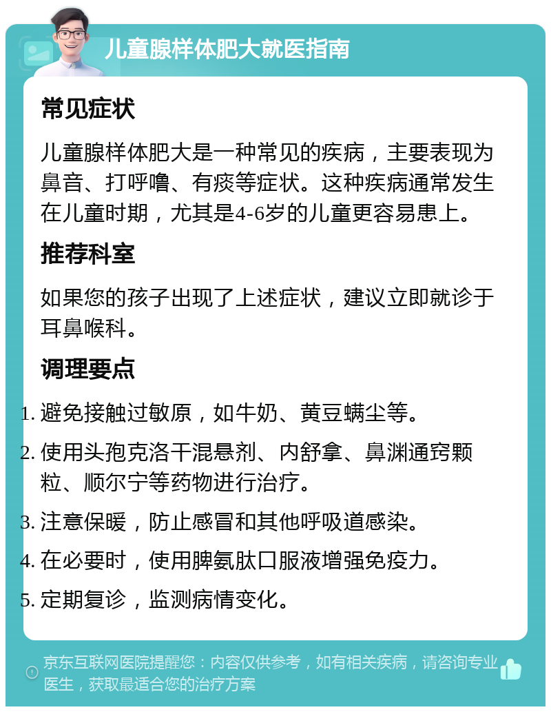 儿童腺样体肥大就医指南 常见症状 儿童腺样体肥大是一种常见的疾病，主要表现为鼻音、打呼噜、有痰等症状。这种疾病通常发生在儿童时期，尤其是4-6岁的儿童更容易患上。 推荐科室 如果您的孩子出现了上述症状，建议立即就诊于耳鼻喉科。 调理要点 避免接触过敏原，如牛奶、黄豆螨尘等。 使用头孢克洛干混悬剂、内舒拿、鼻渊通窍颗粒、顺尔宁等药物进行治疗。 注意保暖，防止感冒和其他呼吸道感染。 在必要时，使用脾氨肽口服液增强免疫力。 定期复诊，监测病情变化。