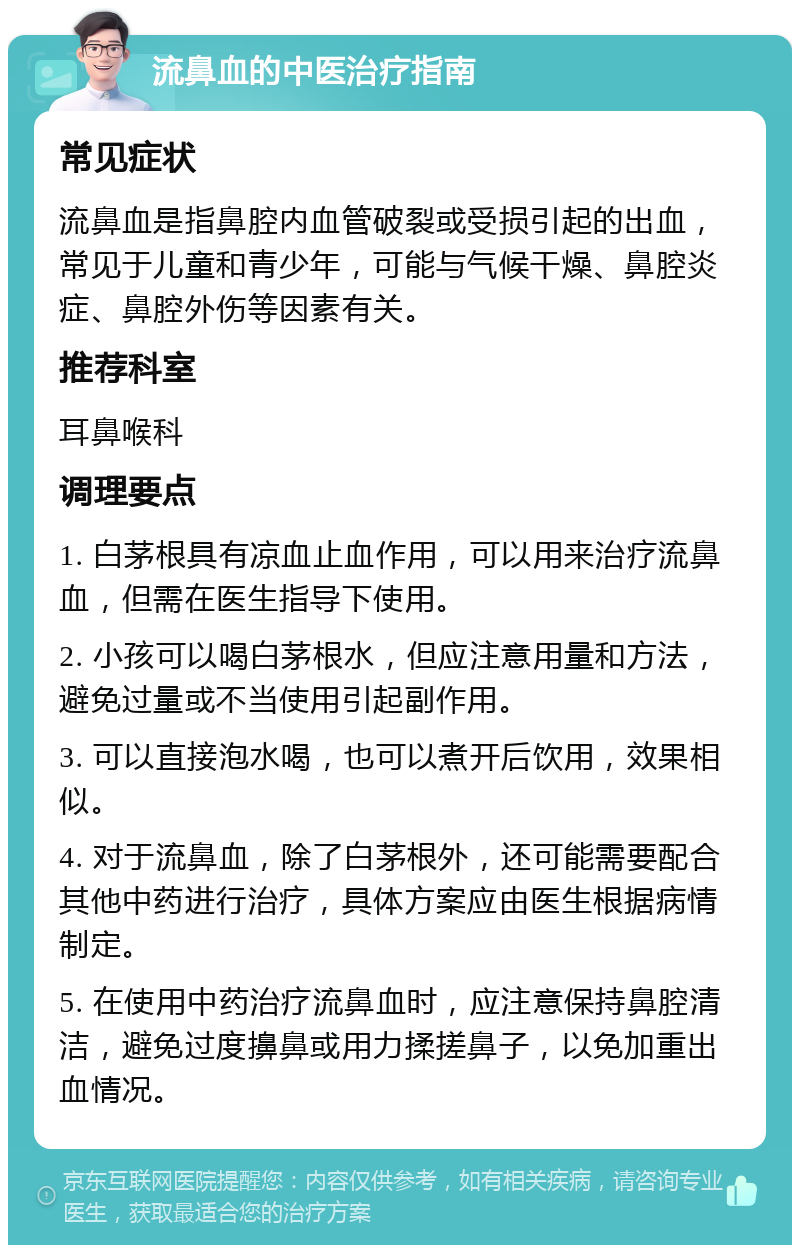 流鼻血的中医治疗指南 常见症状 流鼻血是指鼻腔内血管破裂或受损引起的出血，常见于儿童和青少年，可能与气候干燥、鼻腔炎症、鼻腔外伤等因素有关。 推荐科室 耳鼻喉科 调理要点 1. 白茅根具有凉血止血作用，可以用来治疗流鼻血，但需在医生指导下使用。 2. 小孩可以喝白茅根水，但应注意用量和方法，避免过量或不当使用引起副作用。 3. 可以直接泡水喝，也可以煮开后饮用，效果相似。 4. 对于流鼻血，除了白茅根外，还可能需要配合其他中药进行治疗，具体方案应由医生根据病情制定。 5. 在使用中药治疗流鼻血时，应注意保持鼻腔清洁，避免过度擤鼻或用力揉搓鼻子，以免加重出血情况。