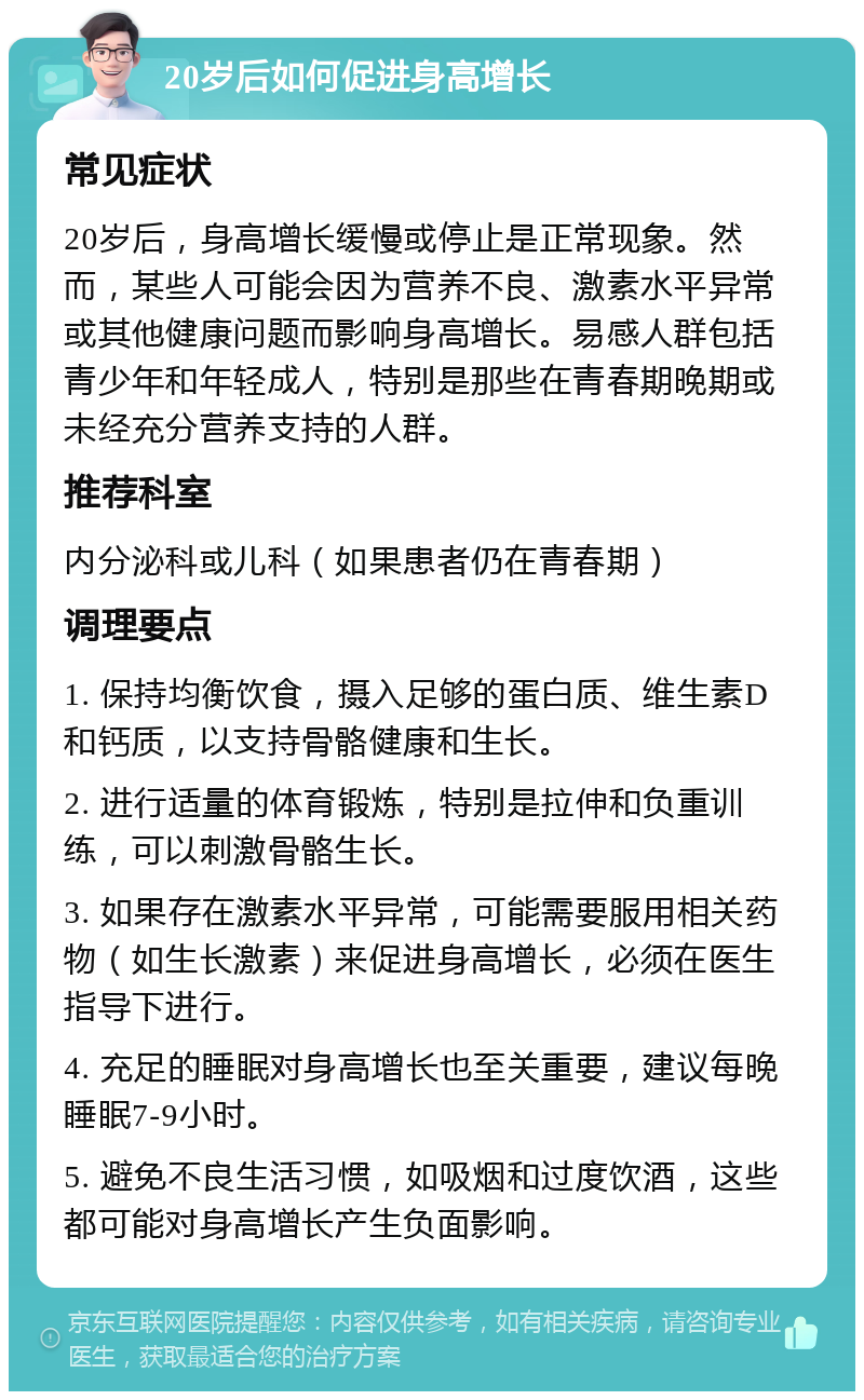 20岁后如何促进身高增长 常见症状 20岁后，身高增长缓慢或停止是正常现象。然而，某些人可能会因为营养不良、激素水平异常或其他健康问题而影响身高增长。易感人群包括青少年和年轻成人，特别是那些在青春期晚期或未经充分营养支持的人群。 推荐科室 内分泌科或儿科（如果患者仍在青春期） 调理要点 1. 保持均衡饮食，摄入足够的蛋白质、维生素D和钙质，以支持骨骼健康和生长。 2. 进行适量的体育锻炼，特别是拉伸和负重训练，可以刺激骨骼生长。 3. 如果存在激素水平异常，可能需要服用相关药物（如生长激素）来促进身高增长，必须在医生指导下进行。 4. 充足的睡眠对身高增长也至关重要，建议每晚睡眠7-9小时。 5. 避免不良生活习惯，如吸烟和过度饮酒，这些都可能对身高增长产生负面影响。