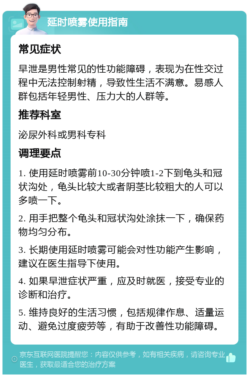 延时喷雾使用指南 常见症状 早泄是男性常见的性功能障碍，表现为在性交过程中无法控制射精，导致性生活不满意。易感人群包括年轻男性、压力大的人群等。 推荐科室 泌尿外科或男科专科 调理要点 1. 使用延时喷雾前10-30分钟喷1-2下到龟头和冠状沟处，龟头比较大或者阴茎比较粗大的人可以多喷一下。 2. 用手把整个龟头和冠状沟处涂抹一下，确保药物均匀分布。 3. 长期使用延时喷雾可能会对性功能产生影响，建议在医生指导下使用。 4. 如果早泄症状严重，应及时就医，接受专业的诊断和治疗。 5. 维持良好的生活习惯，包括规律作息、适量运动、避免过度疲劳等，有助于改善性功能障碍。