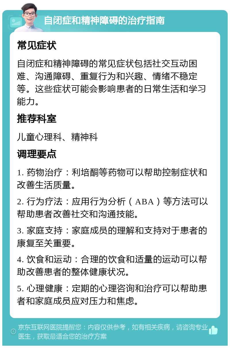 自闭症和精神障碍的治疗指南 常见症状 自闭症和精神障碍的常见症状包括社交互动困难、沟通障碍、重复行为和兴趣、情绪不稳定等。这些症状可能会影响患者的日常生活和学习能力。 推荐科室 儿童心理科、精神科 调理要点 1. 药物治疗：利培酮等药物可以帮助控制症状和改善生活质量。 2. 行为疗法：应用行为分析（ABA）等方法可以帮助患者改善社交和沟通技能。 3. 家庭支持：家庭成员的理解和支持对于患者的康复至关重要。 4. 饮食和运动：合理的饮食和适量的运动可以帮助改善患者的整体健康状况。 5. 心理健康：定期的心理咨询和治疗可以帮助患者和家庭成员应对压力和焦虑。