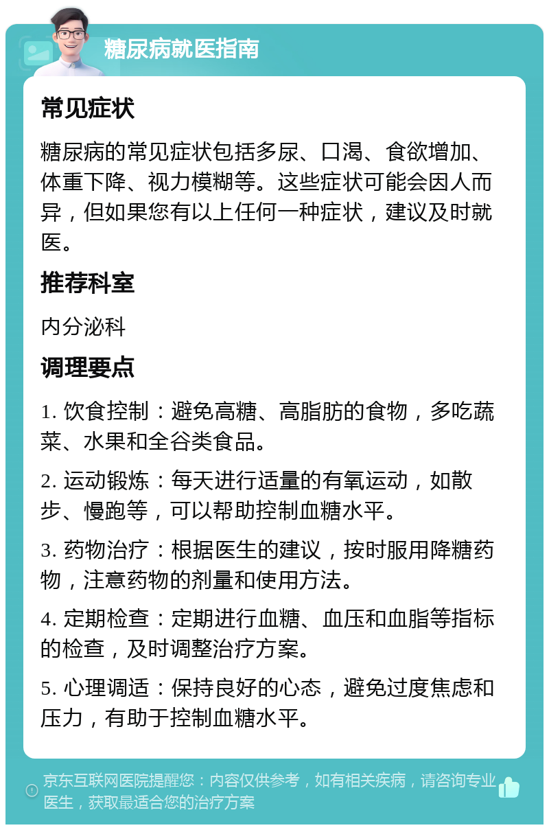 糖尿病就医指南 常见症状 糖尿病的常见症状包括多尿、口渴、食欲增加、体重下降、视力模糊等。这些症状可能会因人而异，但如果您有以上任何一种症状，建议及时就医。 推荐科室 内分泌科 调理要点 1. 饮食控制：避免高糖、高脂肪的食物，多吃蔬菜、水果和全谷类食品。 2. 运动锻炼：每天进行适量的有氧运动，如散步、慢跑等，可以帮助控制血糖水平。 3. 药物治疗：根据医生的建议，按时服用降糖药物，注意药物的剂量和使用方法。 4. 定期检查：定期进行血糖、血压和血脂等指标的检查，及时调整治疗方案。 5. 心理调适：保持良好的心态，避免过度焦虑和压力，有助于控制血糖水平。