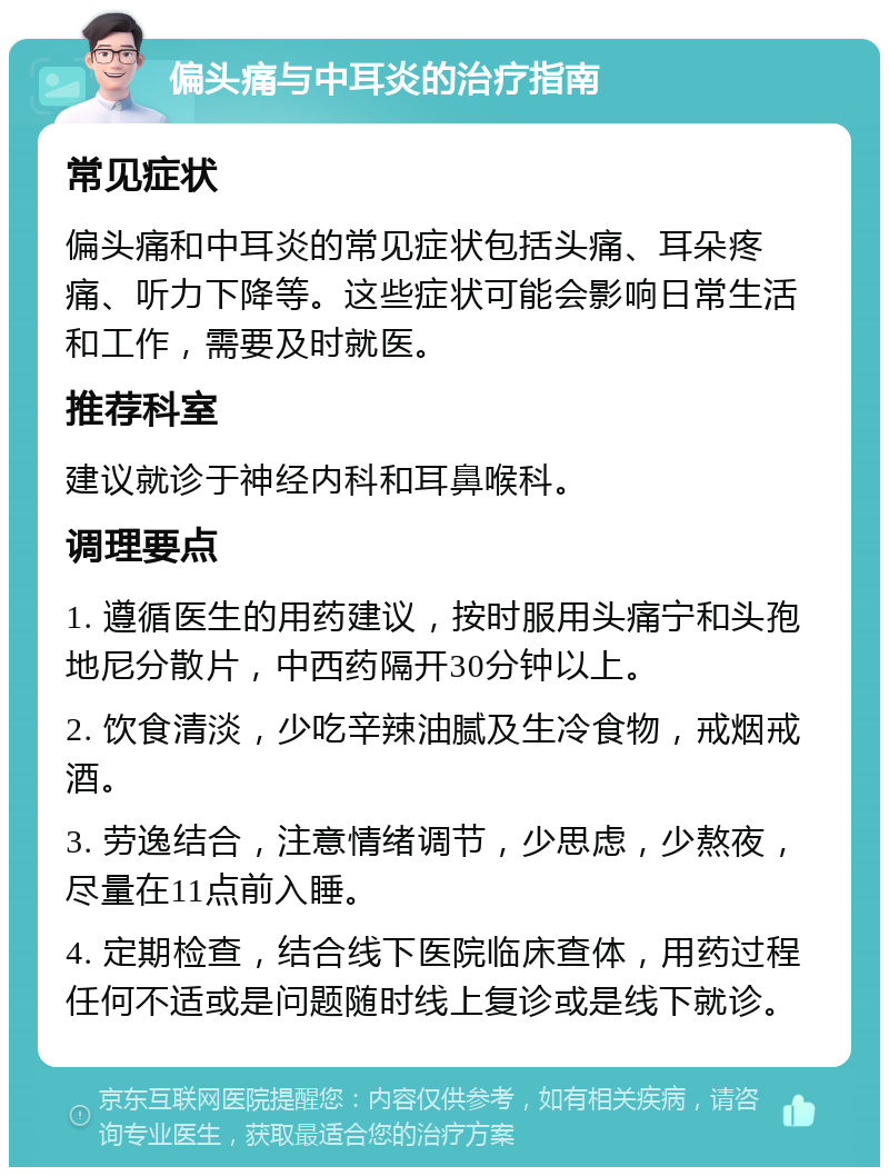 偏头痛与中耳炎的治疗指南 常见症状 偏头痛和中耳炎的常见症状包括头痛、耳朵疼痛、听力下降等。这些症状可能会影响日常生活和工作，需要及时就医。 推荐科室 建议就诊于神经内科和耳鼻喉科。 调理要点 1. 遵循医生的用药建议，按时服用头痛宁和头孢地尼分散片，中西药隔开30分钟以上。 2. 饮食清淡，少吃辛辣油腻及生冷食物，戒烟戒酒。 3. 劳逸结合，注意情绪调节，少思虑，少熬夜，尽量在11点前入睡。 4. 定期检查，结合线下医院临床查体，用药过程任何不适或是问题随时线上复诊或是线下就诊。