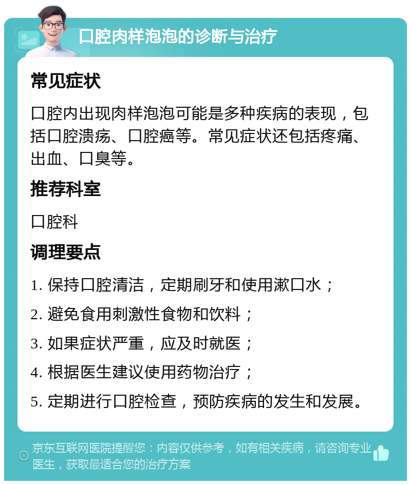 口腔肉样泡泡的诊断与治疗 常见症状 口腔内出现肉样泡泡可能是多种疾病的表现，包括口腔溃疡、口腔癌等。常见症状还包括疼痛、出血、口臭等。 推荐科室 口腔科 调理要点 1. 保持口腔清洁，定期刷牙和使用漱口水； 2. 避免食用刺激性食物和饮料； 3. 如果症状严重，应及时就医； 4. 根据医生建议使用药物治疗； 5. 定期进行口腔检查，预防疾病的发生和发展。