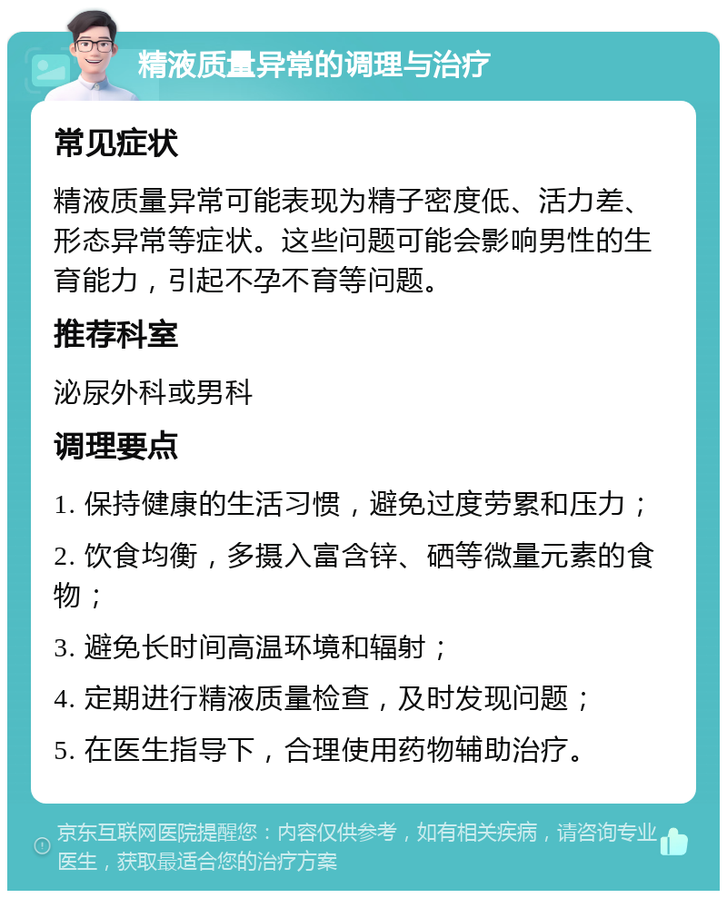 精液质量异常的调理与治疗 常见症状 精液质量异常可能表现为精子密度低、活力差、形态异常等症状。这些问题可能会影响男性的生育能力，引起不孕不育等问题。 推荐科室 泌尿外科或男科 调理要点 1. 保持健康的生活习惯，避免过度劳累和压力； 2. 饮食均衡，多摄入富含锌、硒等微量元素的食物； 3. 避免长时间高温环境和辐射； 4. 定期进行精液质量检查，及时发现问题； 5. 在医生指导下，合理使用药物辅助治疗。