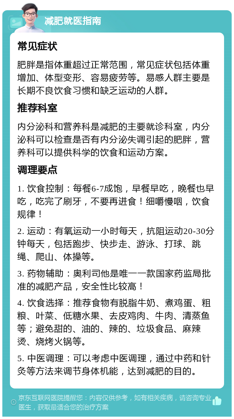 减肥就医指南 常见症状 肥胖是指体重超过正常范围，常见症状包括体重增加、体型变形、容易疲劳等。易感人群主要是长期不良饮食习惯和缺乏运动的人群。 推荐科室 内分泌科和营养科是减肥的主要就诊科室，内分泌科可以检查是否有内分泌失调引起的肥胖，营养科可以提供科学的饮食和运动方案。 调理要点 1. 饮食控制：每餐6-7成饱，早餐早吃，晚餐也早吃，吃完了刷牙，不要再进食！细嚼慢咽，饮食规律！ 2. 运动：有氧运动一小时每天，抗阻运动20-30分钟每天，包括跑步、快步走、游泳、打球、跳绳、爬山、体操等。 3. 药物辅助：奥利司他是唯一一款国家药监局批准的减肥产品，安全性比较高！ 4. 饮食选择：推荐食物有脱脂牛奶、煮鸡蛋、粗粮、叶菜、低糖水果、去皮鸡肉、牛肉、清蒸鱼等；避免甜的、油的、辣的、垃圾食品、麻辣烫、烧烤火锅等。 5. 中医调理：可以考虑中医调理，通过中药和针灸等方法来调节身体机能，达到减肥的目的。