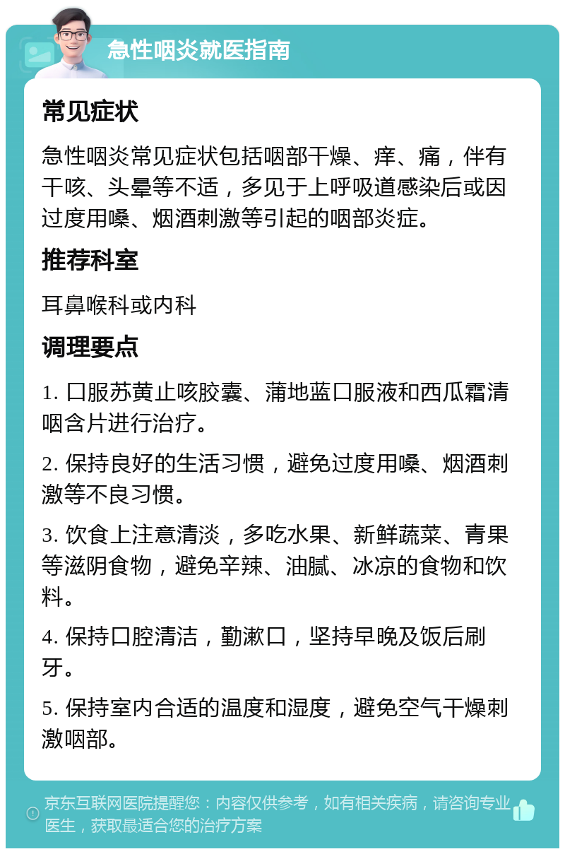 急性咽炎就医指南 常见症状 急性咽炎常见症状包括咽部干燥、痒、痛，伴有干咳、头晕等不适，多见于上呼吸道感染后或因过度用嗓、烟酒刺激等引起的咽部炎症。 推荐科室 耳鼻喉科或内科 调理要点 1. 口服苏黄止咳胶囊、蒲地蓝口服液和西瓜霜清咽含片进行治疗。 2. 保持良好的生活习惯，避免过度用嗓、烟酒刺激等不良习惯。 3. 饮食上注意清淡，多吃水果、新鲜蔬菜、青果等滋阴食物，避免辛辣、油腻、冰凉的食物和饮料。 4. 保持口腔清洁，勤漱口，坚持早晚及饭后刷牙。 5. 保持室内合适的温度和湿度，避免空气干燥刺激咽部。