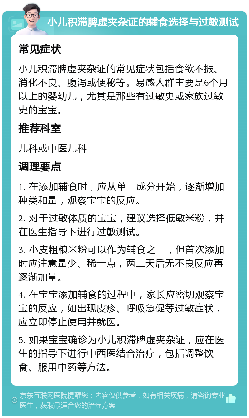 小儿积滞脾虚夹杂证的辅食选择与过敏测试 常见症状 小儿积滞脾虚夹杂证的常见症状包括食欲不振、消化不良、腹泻或便秘等。易感人群主要是6个月以上的婴幼儿，尤其是那些有过敏史或家族过敏史的宝宝。 推荐科室 儿科或中医儿科 调理要点 1. 在添加辅食时，应从单一成分开始，逐渐增加种类和量，观察宝宝的反应。 2. 对于过敏体质的宝宝，建议选择低敏米粉，并在医生指导下进行过敏测试。 3. 小皮粗粮米粉可以作为辅食之一，但首次添加时应注意量少、稀一点，两三天后无不良反应再逐渐加量。 4. 在宝宝添加辅食的过程中，家长应密切观察宝宝的反应，如出现皮疹、呼吸急促等过敏症状，应立即停止使用并就医。 5. 如果宝宝确诊为小儿积滞脾虚夹杂证，应在医生的指导下进行中西医结合治疗，包括调整饮食、服用中药等方法。