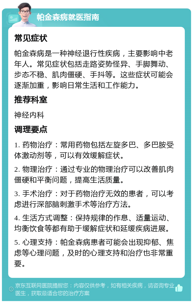 帕金森病就医指南 常见症状 帕金森病是一种神经退行性疾病，主要影响中老年人。常见症状包括走路姿势怪异、手脚舞动、步态不稳、肌肉僵硬、手抖等。这些症状可能会逐渐加重，影响日常生活和工作能力。 推荐科室 神经内科 调理要点 1. 药物治疗：常用药物包括左旋多巴、多巴胺受体激动剂等，可以有效缓解症状。 2. 物理治疗：通过专业的物理治疗可以改善肌肉僵硬和平衡问题，提高生活质量。 3. 手术治疗：对于药物治疗无效的患者，可以考虑进行深部脑刺激手术等治疗方法。 4. 生活方式调整：保持规律的作息、适量运动、均衡饮食等都有助于缓解症状和延缓疾病进展。 5. 心理支持：帕金森病患者可能会出现抑郁、焦虑等心理问题，及时的心理支持和治疗也非常重要。