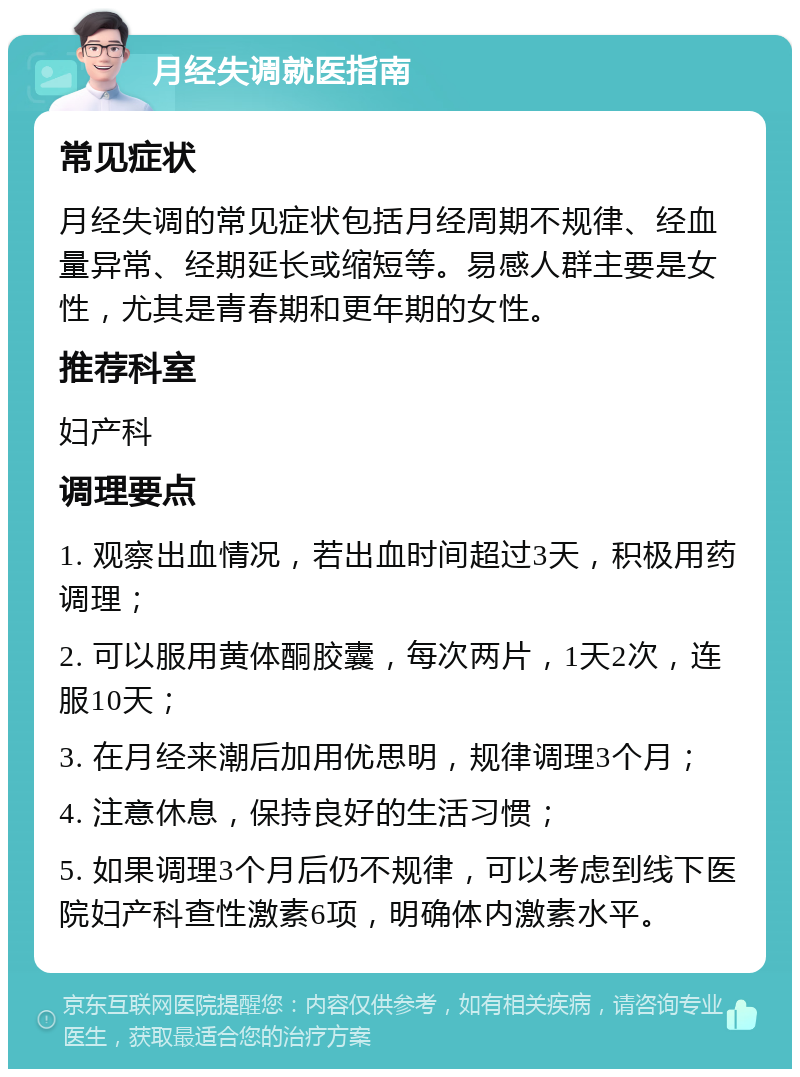 月经失调就医指南 常见症状 月经失调的常见症状包括月经周期不规律、经血量异常、经期延长或缩短等。易感人群主要是女性，尤其是青春期和更年期的女性。 推荐科室 妇产科 调理要点 1. 观察出血情况，若出血时间超过3天，积极用药调理； 2. 可以服用黄体酮胶囊，每次两片，1天2次，连服10天； 3. 在月经来潮后加用优思明，规律调理3个月； 4. 注意休息，保持良好的生活习惯； 5. 如果调理3个月后仍不规律，可以考虑到线下医院妇产科查性激素6项，明确体内激素水平。