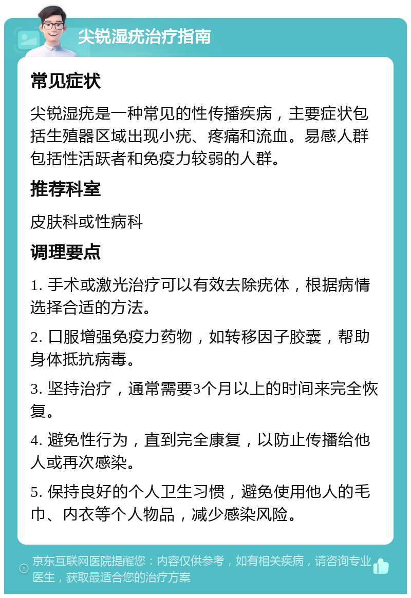 尖锐湿疣治疗指南 常见症状 尖锐湿疣是一种常见的性传播疾病，主要症状包括生殖器区域出现小疣、疼痛和流血。易感人群包括性活跃者和免疫力较弱的人群。 推荐科室 皮肤科或性病科 调理要点 1. 手术或激光治疗可以有效去除疣体，根据病情选择合适的方法。 2. 口服增强免疫力药物，如转移因子胶囊，帮助身体抵抗病毒。 3. 坚持治疗，通常需要3个月以上的时间来完全恢复。 4. 避免性行为，直到完全康复，以防止传播给他人或再次感染。 5. 保持良好的个人卫生习惯，避免使用他人的毛巾、内衣等个人物品，减少感染风险。