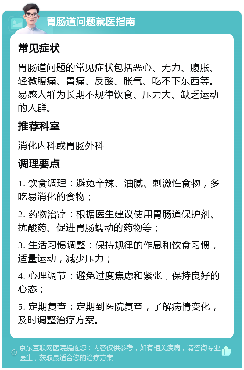 胃肠道问题就医指南 常见症状 胃肠道问题的常见症状包括恶心、无力、腹胀、轻微腹痛、胃痛、反酸、胀气、吃不下东西等。易感人群为长期不规律饮食、压力大、缺乏运动的人群。 推荐科室 消化内科或胃肠外科 调理要点 1. 饮食调理：避免辛辣、油腻、刺激性食物，多吃易消化的食物； 2. 药物治疗：根据医生建议使用胃肠道保护剂、抗酸药、促进胃肠蠕动的药物等； 3. 生活习惯调整：保持规律的作息和饮食习惯，适量运动，减少压力； 4. 心理调节：避免过度焦虑和紧张，保持良好的心态； 5. 定期复查：定期到医院复查，了解病情变化，及时调整治疗方案。