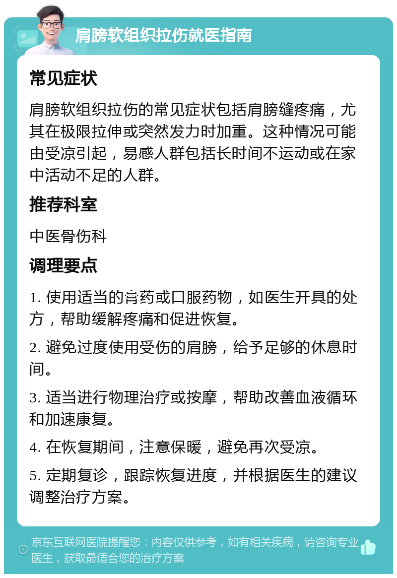 肩膀软组织拉伤就医指南 常见症状 肩膀软组织拉伤的常见症状包括肩膀缝疼痛，尤其在极限拉伸或突然发力时加重。这种情况可能由受凉引起，易感人群包括长时间不运动或在家中活动不足的人群。 推荐科室 中医骨伤科 调理要点 1. 使用适当的膏药或口服药物，如医生开具的处方，帮助缓解疼痛和促进恢复。 2. 避免过度使用受伤的肩膀，给予足够的休息时间。 3. 适当进行物理治疗或按摩，帮助改善血液循环和加速康复。 4. 在恢复期间，注意保暖，避免再次受凉。 5. 定期复诊，跟踪恢复进度，并根据医生的建议调整治疗方案。